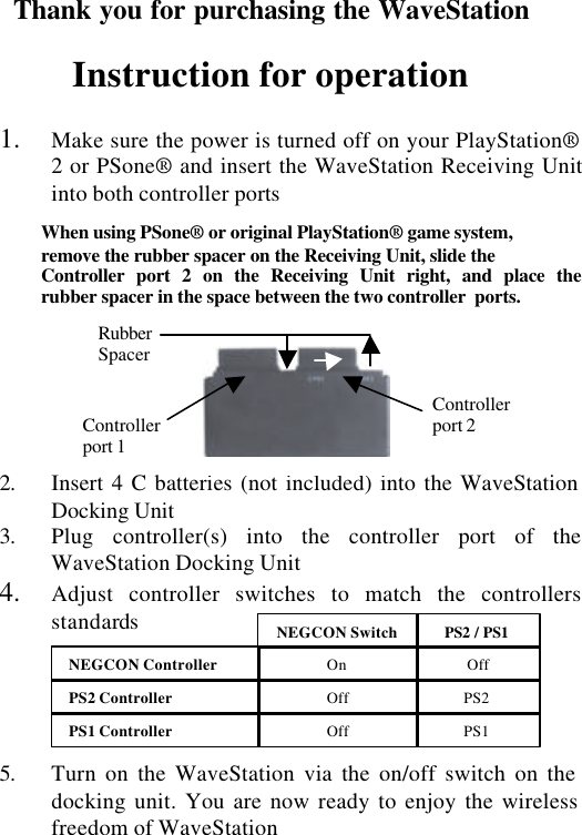 Thank you for purchasing the WaveStation  Instruction for operation  1. Make sure the power is turned off on your PlayStation® 2 or PSone® and insert the WaveStation Receiving Unit into both controller ports  When using PSone® or original PlayStation® game system,  remove the rubber spacer on the Receiving Unit, slide the  Controller port 2 on the Receiving Unit right, and place the        rubber spacer in the space between the two controller  ports.                                        2. Insert 4 C batteries (not included) into the WaveStation Docking Unit 3. Plug controller(s) into the controller port of the WaveStation Docking Unit 4. Adjust controller switches to match the controllers standards      5. Turn on the WaveStation via the on/off switch on the docking unit. You are now ready to enjoy the wireless freedom of WaveStation  NEGCON Controller      On Off NEGCON Switch PS2 / PS1 PS1 Controller     Off PS1 PS2 Controller      Off PS2 Rubber Spacer Controller port 2 Controller port 1 