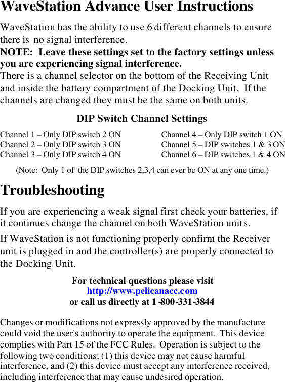 WaveStation Advance User Instructions  WaveStation has the ability to use 6 different channels to ensure there is  no signal interference.   NOTE:  Leave these settings set to the factory settings unless you are experiencing signal interference. There is a channel selector on the bottom of the Receiving Unit and inside the battery compartment of the Docking Unit.  If the channels are changed they must be the same on both units.  DIP Switch Channel Settings  Channel 1 – Only DIP switch 2 ON Channel 2 – Only DIP switch 3 ON Channel 3 – Only DIP switch 4 ON Channel 4 – Only DIP switch 1 ON Channel 5 – DIP switches 1 &amp; 3 ONChannel 6 – DIP switches 1 &amp; 4 ON (Note:  Only 1 of  the DIP switches 2,3,4 can ever be ON at any one time.)  Troubleshooting  If you are experiencing a weak signal first check your batteries, if it continues change the channel on both WaveStation units.  If WaveStation is not functioning properly confirm the Receiver unit is plugged in and the controller(s) are properly connected to the Docking Unit.  For technical questions please visit http://www.pelicanacc.com or call us directly at 1 -800-331-3844   Changes or modifications not expressly approved by the manufacture could void the user&apos;s authority to operate the equipment.  This device complies with Part 15 of the FCC Rules.  Operation is subject to the following two conditions; (1) this device may not cause harmful interference, and (2) this device must accept any interference received, including interference that may cause undesired operation. 