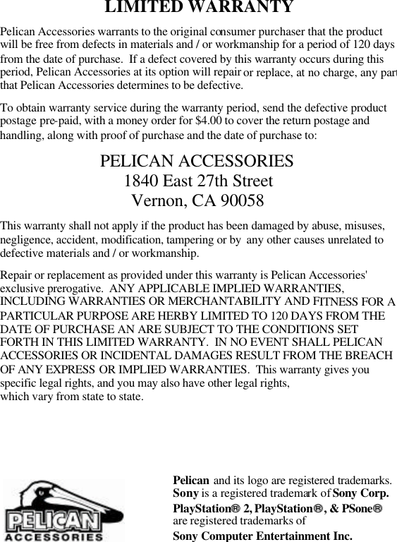 LIMITED WARRANTY  Pelican Accessories warrants to the original consumer purchaser that the product will be free from defects in materials and / or workmanship for a period of 120 days from the date of purchase.  If a defect covered by this warranty occurs during this period, Pelican Accessories at its option will repair or replace, at no charge, any part that Pelican Accessories determines to be defective.  To obtain warranty service during the warranty period, send the defective product postage pre-paid, with a money order for $4.00 to cover the return postage and handling, along with proof of purchase and the date of purchase to:  PELICAN ACCESSORIES 1840 East 27th Street Vernon, CA 90058  This warranty shall not apply if the product has been damaged by abuse, misuses, negligence, accident, modification, tampering or by  any other causes unrelated to defective materials and / or workmanship.  Repair or replacement as provided under this warranty is Pelican Accessories&apos; exclusive prerogative.  ANY APPLICABLE IMPLIED WARRANTIES, INCLUDING WARRANTIES OR MERCHANTABILITY AND FITNESS FOR A PARTICULAR PURPOSE ARE HERBY LIMITED TO 120 DAYS FROM THE DATE OF PURCHASE AN ARE SUBJECT TO THE CONDITIONS SET FORTH IN THIS LIMITED WARRANTY.  IN NO EVENT SHALL PELICAN ACCESSORIES OR INCIDENTAL DAMAGES RESULT FROM THE BREACH OF ANY EXPRESS OR IMPLIED WARRANTIES.  This warranty gives you specific legal rights, and you may also have other legal rights,  which vary from state to state.             Pelican and its logo are registered trademarks.Sony is a registered trademark of Sony Corp. PlayStation 2, PlayStation, &amp; PSone  are registered trademarks of  Sony Computer Entertainment Inc. 