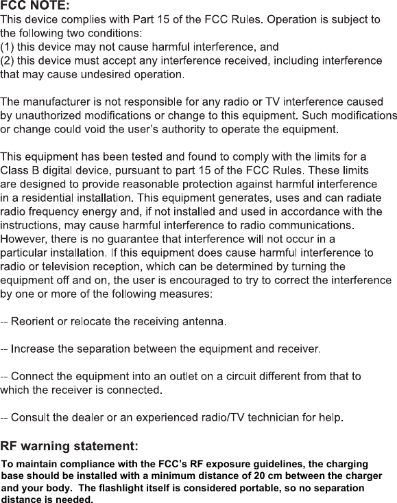 To maintain compliance with the FCC&rsquo;s RF exposure guidelines, the charging base should be installed with a minimum distance of 20 cm between the charger and your body.  The flashlight itself is considered portable, so no separation distance is needed.