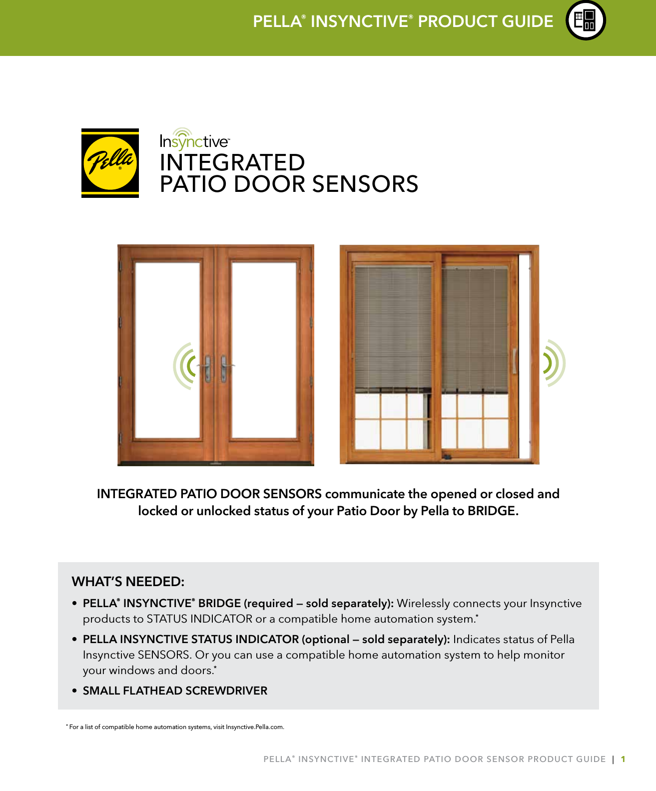 PELLA® INSYNCTIVE® INTEGRATED PATIO DOOR SENSOR PRODUCT GUIDE  |  1WHAT’S NEEDED:• PELLA® INSYNCTIVE® BRIDGE (required — sold separately): Wirelessly connects your Insynctive products to STATUS INDICATOR or a compatible home automation system.*•  PELLA INSYNCTIVE STATUS INDICATOR (optional — sold separately): Indicates status of Pella Insynctive SENSORS. Or you can use a compatible home automation system to help monitor your windows and doors.*•  SMALL FLATHEAD SCREWDRIVER* For a list of compatible home automation systems, visit Insynctive.Pella.com.PELLA® INSYNCTIVE® PRODUCT GUIDEINTEGRATED PATIO DOOR SENSORS communicate the opened or closed and  locked or unlocked status of your Patio Door by Pella to BRIDGE.INTEGRATEDPATIO DOOR SENSORS