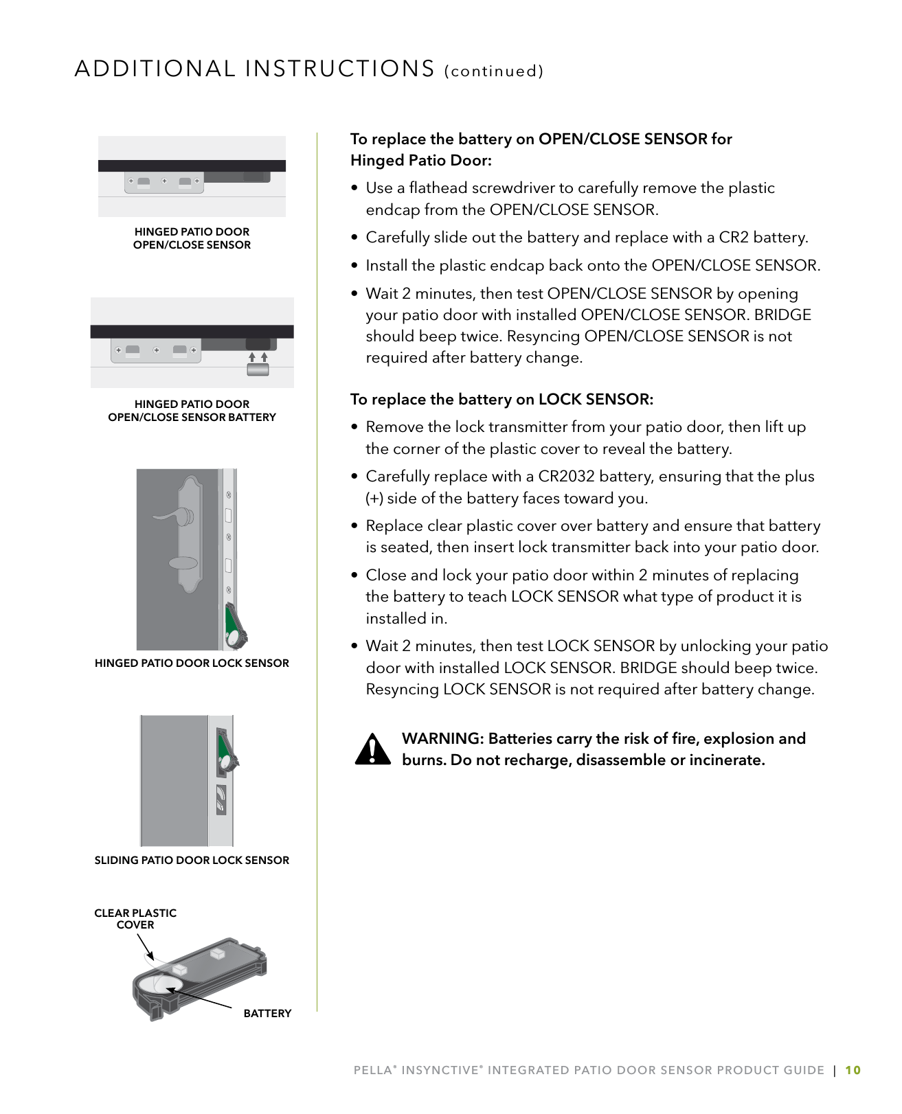 PELLA® INSYNCTIVE® INTEGRATED PATIO DOOR SENSOR PRODUCT GUIDE  |  10To replace the battery on OPEN/CLOSE SENSOR for  Hinged Patio Door:•  Use a ﬂathead screwdriver to carefully remove the plastic endcap from the OPEN/CLOSE SENSOR.•  Carefully slide out the battery and replace with a CR2 battery.•  Install the plastic endcap back onto the OPEN/CLOSE SENSOR.•  Wait 2 minutes, then test OPEN/CLOSE SENSOR by opening your patio door with installed OPEN/CLOSE SENSOR. BRIDGE should beep twice. Resyncing OPEN/CLOSE SENSOR is not required after battery change.To replace the battery on LOCK SENSOR: •  Remove the lock transmitter from your patio door, then lift up the corner of the plastic cover to reveal the battery.•  Carefully replace with a CR2032 battery, ensuring that the plus (+) side of the battery faces toward you.•  Replace clear plastic cover over battery and ensure that battery is seated, then insert lock transmitter back into your patio door. •  Close and lock your patio door within 2 minutes of replacing the battery to teach LOCK SENSOR what type of product it is installed in. •  Wait 2 minutes, then test LOCK SENSOR by unlocking your patio door with installed LOCK SENSOR. BRIDGE should beep twice. Resyncing LOCK SENSOR is not required after battery change.  WARNING: Batteries carry the risk of ﬁre, explosion and     burns. Do not recharge, disassemble or incinerate.ADDITIONAL INSTRUCTIONS (continued)BATTERYCLEAR PLASTIC COVERHINGED PATIO DOOR LOCK SENSORHINGED PATIO DOOR  OPEN/CLOSE SENSORHINGED PATIO DOOR  OPEN/CLOSE SENSOR BATTERYSLIDING PATIO DOOR LOCK SENSOR