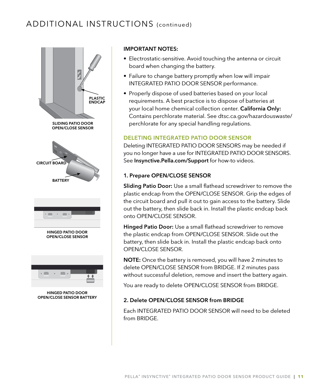 PELLA® INSYNCTIVE® INTEGRATED PATIO DOOR SENSOR PRODUCT GUIDE  |  11IMPORTANT NOTES:•  Electrostatic-sensitive. Avoid touching the antenna or circuit board when changing the battery.•  Failure to change battery promptly when low will impair INTEGRATED PATIO DOOR SENSOR performance.•  Properly dispose of used batteries based on your local requirements. A best practice is to dispose of batteries at your local home chemical collection center. California Only: Contains perchlorate material. See dtsc.ca.gov/hazardouswaste/ perchlorate for any special handling regulations.DELETING INTEGRATED PATIO DOOR SENSORDeleting INTEGRATED PATIO DOOR SENSORS may be needed if you no longer have a use for INTEGRATED PATIO DOOR SENSORS. See Insynctive.Pella.com/Support for how-to videos.1. Prepare OPEN/CLOSE SENSORSliding Patio Door: Use a small ﬂathead screwdriver to remove the plastic endcap from the OPEN/CLOSE SENSOR. Grip the edges of the circuit board and pull it out to gain access to the battery. Slide out the battery, then slide back in. Install the plastic endcap back onto OPEN/CLOSE SENSOR.Hinged Patio Door: Use a small ﬂathead screwdriver to remove the plastic endcap from OPEN/CLOSE SENSOR. Slide out the battery, then slide back in. Install the plastic endcap back onto OPEN/CLOSE SENSOR.NOTE: Once the battery is removed, you will have 2 minutes to delete OPEN/CLOSE SENSOR from BRIDGE. If 2 minutes pass without successful deletion, remove and insert the battery again.You are ready to delete OPEN/CLOSE SENSOR from BRIDGE.2. Delete OPEN/CLOSE SENSOR from BRIDGEEach INTEGRATED PATIO DOOR SENSOR will need to be deleted from BRIDGE. ADDITIONAL INSTRUCTIONS (continued)BATTERYCIRCUIT BOARD  HINGED PATIO DOOR  OPEN/CLOSE SENSORHINGED PATIO DOOR  OPEN/CLOSE SENSOR BATTERYPLASTIC  ENDCAPSLIDING PATIO DOOR  OPEN/CLOSE SENSOR