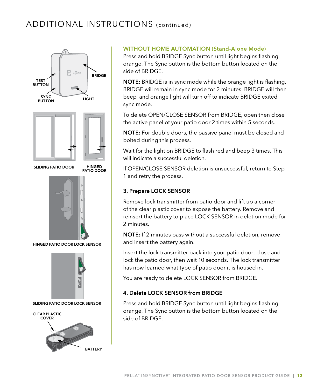 PELLA® INSYNCTIVE® INTEGRATED PATIO DOOR SENSOR PRODUCT GUIDE  |  12WITHOUT HOME AUTOMATION (Stand-Alone Mode) Press and hold BRIDGE Sync button until light begins ﬂashing orange. The Sync button is the bottom button located on the side of BRIDGE.NOTE: BRIDGE is in sync mode while the orange light is ﬂashing. BRIDGE will remain in sync mode for 2 minutes. BRIDGE will then beep, and orange light will turn off to indicate BRIDGE exited sync mode.To delete OPEN/CLOSE SENSOR from BRIDGE, open then close the active panel of your patio door 2 times within 5 seconds. NOTE: For double doors, the passive panel must be closed and bolted during this process.Wait for the light on BRIDGE to ﬂash red and beep 3 times. This will indicate a successful deletion.If OPEN/CLOSE SENSOR deletion is unsuccessful, return to Step 1 and retry the process.3. Prepare LOCK SENSORRemove lock transmitter from patio door and lift up a corner of the clear plastic cover to expose the battery. Remove and reinsert the battery to place LOCK SENSOR in deletion mode for 2 minutes. NOTE: If 2 minutes pass without a successful deletion, remove and insert the battery again.Insert the lock transmitter back into your patio door; close and lock the patio door, then wait 10 seconds. The lock transmitter has now learned what type of patio door it is housed in. You are ready to delete LOCK SENSOR from BRIDGE.4. Delete LOCK SENSOR from BRIDGEPress and hold BRIDGE Sync button until light begins ﬂashing orange. The Sync button is the bottom button located on the side of BRIDGE.ADDITIONAL INSTRUCTIONS (continued)LIGHTSYNCBUTTONTESTBUTTONBRIDGEBATTERYCLEAR PLASTIC COVERSLIDING PATIO DOOR HINGED  PATIO DOORHINGED PATIO DOOR LOCK SENSORSLIDING PATIO DOOR LOCK SENSOR