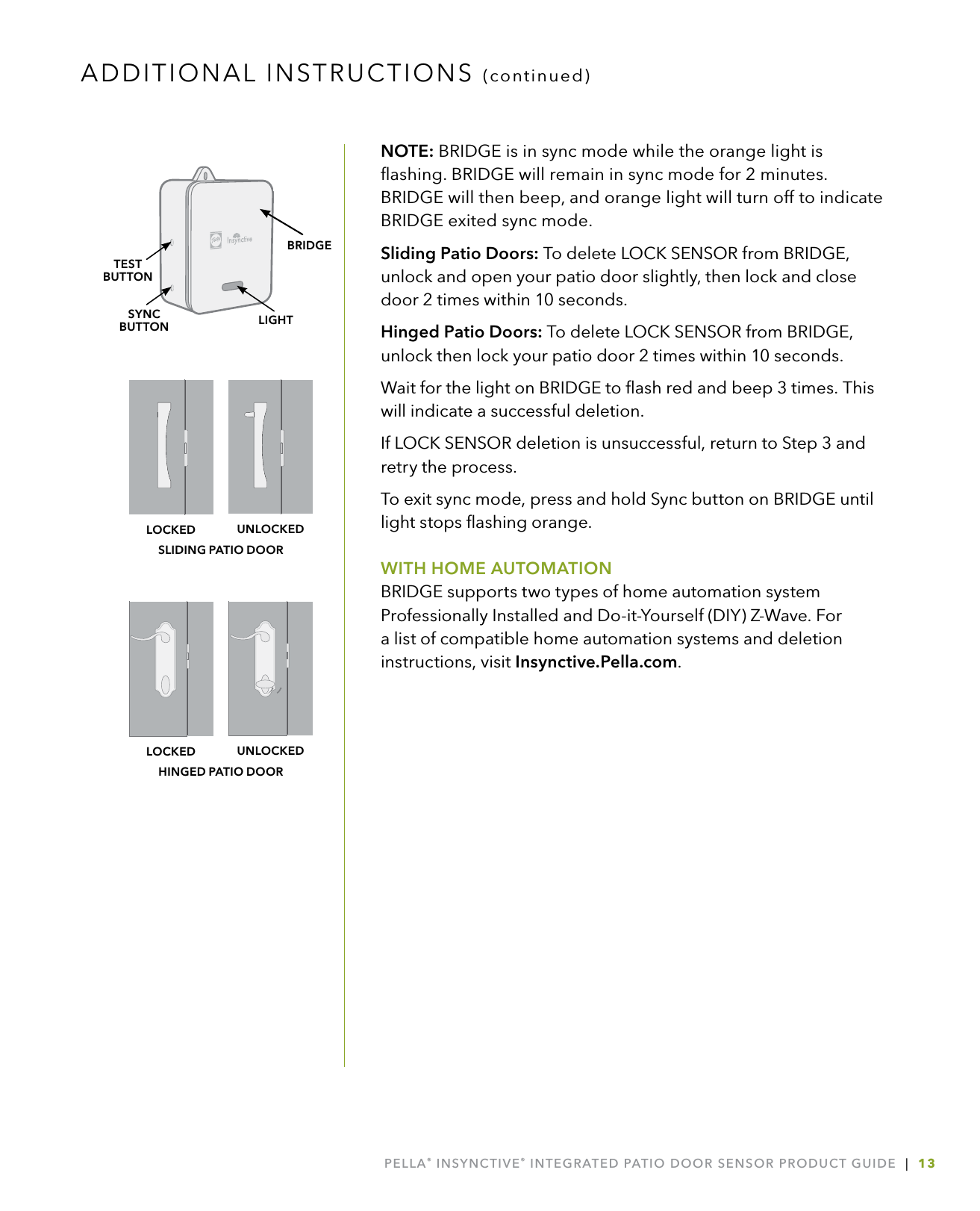 PELLA® INSYNCTIVE® INTEGRATED PATIO DOOR SENSOR PRODUCT GUIDE  |  13NOTE: BRIDGE is in sync mode while the orange light is ﬂashing. BRIDGE will remain in sync mode for 2 minutes. BRIDGE will then beep, and orange light will turn off to indicate BRIDGE exited sync mode.Sliding Patio Doors: To delete LOCK SENSOR from BRIDGE, unlock and open your patio door slightly, then lock and close door 2 times within 10 seconds.Hinged Patio Doors: To delete LOCK SENSOR from BRIDGE, unlock then lock your patio door 2 times within 10 seconds.Wait for the light on BRIDGE to ﬂash red and beep 3 times. This will indicate a successful deletion.If LOCK SENSOR deletion is unsuccessful, return to Step 3 and retry the process. To exit sync mode, press and hold Sync button on BRIDGE until light stops ﬂashing orange.WITH HOME AUTOMATIONBRIDGE supports two types of home automation system Professionally Installed and Do-it-Yourself (DIY) Z-Wave. For a list of compatible home automation systems and deletion instructions, visit Insynctive.Pella.com.ADDITIONAL INSTRUCTIONS (continued)LIGHTSYNCBUTTONTESTBUTTONBRIDGEHINGED PATIO DOORUNLOCKEDLOCKEDSLIDING PATIO DOORUNLOCKEDLOCKED
