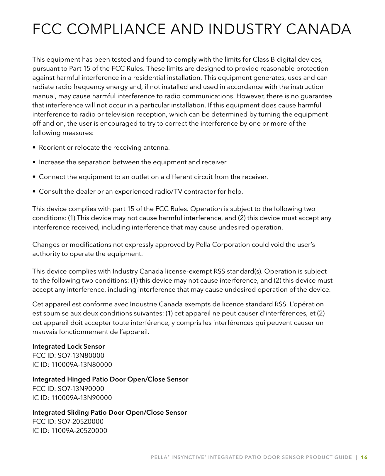 PELLA® INSYNCTIVE® INTEGRATED PATIO DOOR SENSOR PRODUCT GUIDE  |  16FCC COMPLIANCE AND INDUSTRY CANADAThis equipment has been tested and found to comply with the limits for Class B digital devices, pursuant to Part 15 of the FCC Rules. These limits are designed to provide reasonable protection against harmful interference in a residential installation. This equipment generates, uses and can radiate radio frequency energy and, if not installed and used in accordance with the instruction manual, may cause harmful interference to radio communications. However, there is no guarantee that interference will not occur in a particular installation. If this equipment does cause harmful interference to radio or television reception, which can be determined by turning the equipment off and on, the user is encouraged to try to correct the interference by one or more of the following measures:•  Reorient or relocate the receiving antenna.•  Increase the separation between the equipment and receiver.•  Connect the equipment to an outlet on a different circuit from the receiver.•  Consult the dealer or an experienced radio/TV contractor for help.This device complies with part 15 of the FCC Rules. Operation is subject to the following two conditions: (1) This device may not cause harmful interference, and (2) this device must accept any interference received, including interference that may cause undesired operation. Changes or modiﬁcations not expressly approved by Pella Corporation could void the user’s authority to operate the equipment. This device complies with Industry Canada license-exempt RSS standard(s). Operation is subject to the following two conditions: (1) this device may not cause interference, and (2) this device must accept any interference, including interference that may cause undesired operation of the device.Cet appareil est conforme avec Industrie Canada exempts de licence standard RSS. L’opération est soumise aux deux conditions suivantes: (1) cet appareil ne peut causer d’interférences, et (2) cet appareil doit accepter toute interférence, y compris les interférences qui peuvent causer un mauvais fonctionnement de l’appareil.Integrated Lock Sensor  FCC ID: SO7-13N80000 IC ID: 110009A-13N80000Integrated Hinged Patio Door Open/Close Sensor  FCC ID: SO7-13N90000 IC ID: 110009A-13N90000Integrated Sliding Patio Door Open/Close Sensor FCC ID: SO7-205Z0000 IC ID: 11009A-205Z0000