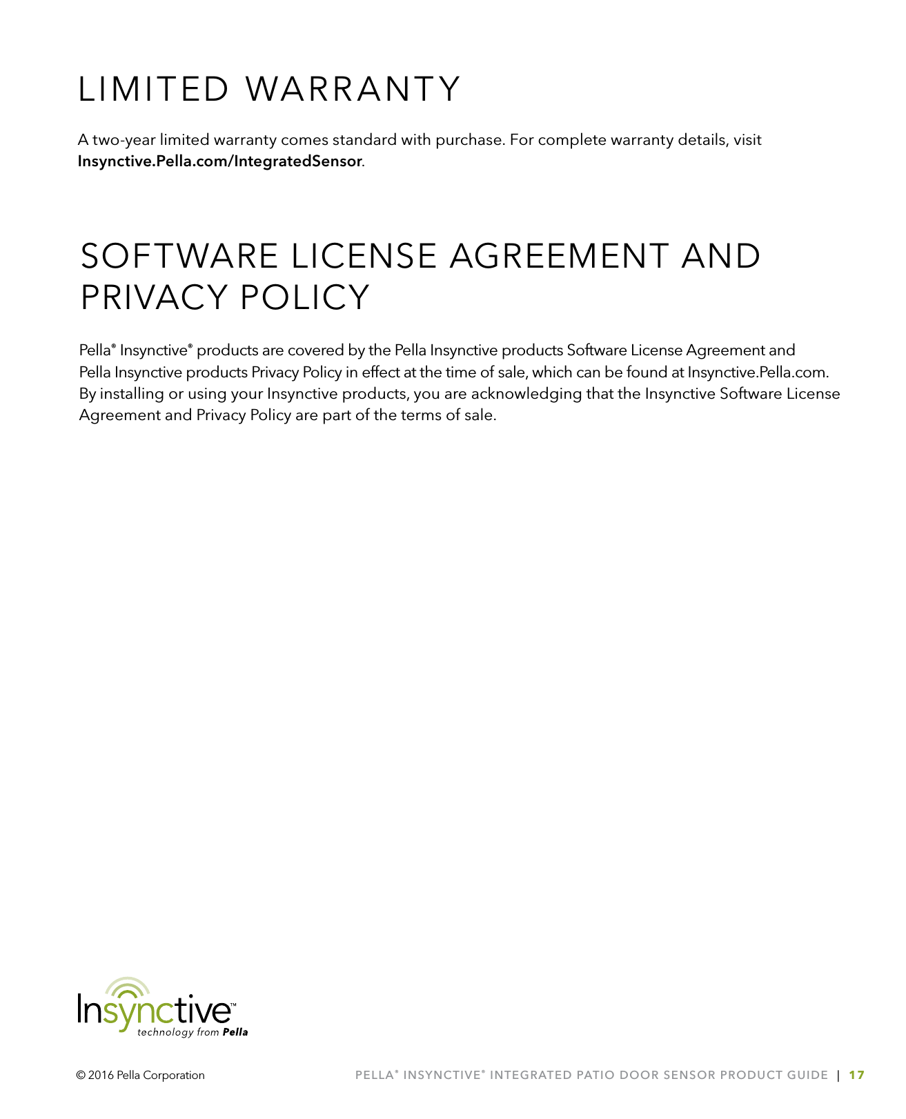 PELLA® INSYNCTIVE® INTEGRATED PATIO DOOR SENSOR PRODUCT GUIDE  |  17© 2016 Pella CorporationA two-year limited warranty comes standard with purchase. For complete warranty details, visit Insynctive.Pella.com/IntegratedSensor.Pella® Insynctive® products are covered by the Pella Insynctive products Software License Agreement and  Pella Insynctive products Privacy Policy in effect at the time of sale, which can be found at Insynctive.Pella.com. By installing or using your Insynctive products, you are acknowledging that the Insynctive Software License Agreement and Privacy Policy are part of the terms of sale.LIMITED WARRANTYSOFTWARE LICENSE AGREEMENT AND PRIVACY POLICY 