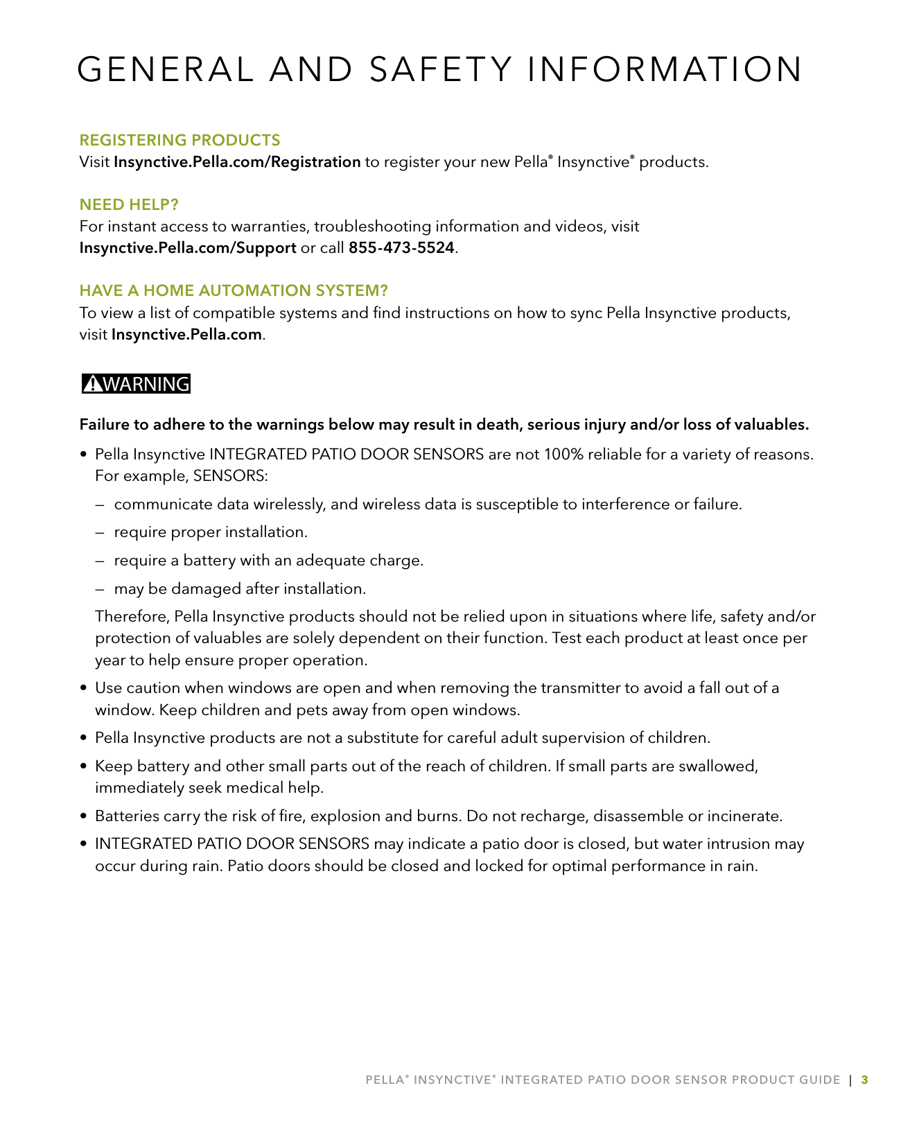 PELLA® INSYNCTIVE® INTEGRATED PATIO DOOR SENSOR PRODUCT GUIDE  |  3REGISTERING PRODUCTSVisit Insynctive.Pella.com/Registration to register your new Pella® Insynctive® products. NEED HELP?For instant access to warranties, troubleshooting information and videos, visit  Insynctive.Pella.com/Support or call 855-473-5524.HAVE A HOME AUTOMATION SYSTEM?To view a list of compatible systems and ﬁnd instructions on how to sync Pella Insynctive products, visit Insynctive.Pella.com.WARNINGFailure to adhere to the warnings below may result in death, serious injury and/or loss of valuables.•  Pella Insynctive INTEGRATED PATIO DOOR SENSORS are not 100% reliable for a variety of reasons. For example, SENSORS:  —  communicate data wirelessly, and wireless data is susceptible to interference or failure.  —  require proper installation.  —  require a battery with an adequate charge.  —  may be damaged after installation.  Therefore, Pella Insynctive products should not be relied upon in situations where life, safety and/or protection of valuables are solely dependent on their function. Test each product at least once per year to help ensure proper operation.•  Use caution when windows are open and when removing the transmitter to avoid a fall out of a window. Keep children and pets away from open windows.•  Pella Insynctive products are not a substitute for careful adult supervision of children.•  Keep battery and other small parts out of the reach of children. If small parts are swallowed, immediately seek medical help.•  Batteries carry the risk of ﬁre, explosion and burns. Do not recharge, disassemble or incinerate.•  INTEGRATED PATIO DOOR SENSORS may indicate a patio door is closed, but water intrusion may occur during rain. Patio doors should be closed and locked for optimal performance in rain.GENERAL AND SAFETY INFORMATION