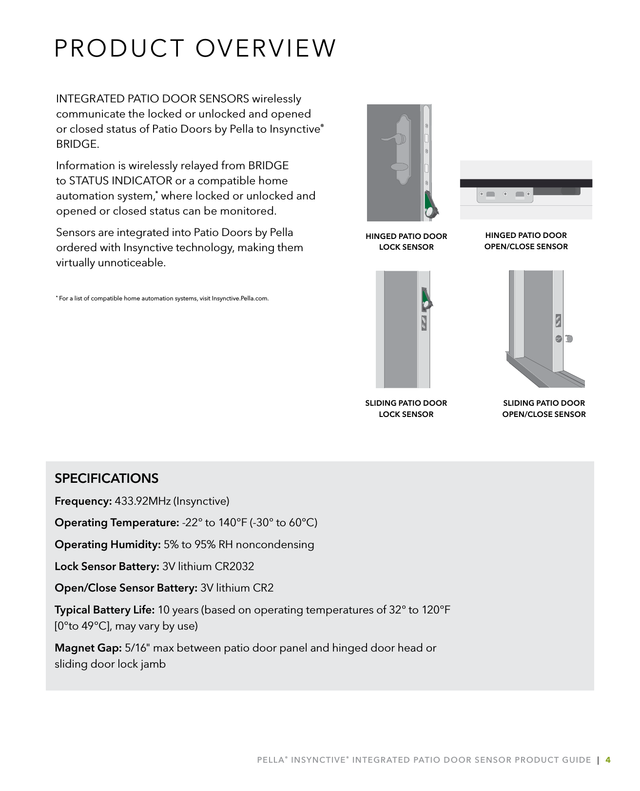 PELLA® INSYNCTIVE® INTEGRATED PATIO DOOR SENSOR PRODUCT GUIDE  |  4SPECIFICATIONSFrequency: 433.92MHz (Insynctive)Operating Temperature: -22° to 140°F (-30° to 60°C)Operating Humidity: 5% to 95% RH noncondensingLock Sensor Battery: 3V lithium CR2032Open/Close Sensor Battery: 3V lithium CR2Typical Battery Life: 10 years (based on operating temperatures of 32° to 120°F [0°to 49°C], may vary by use)Magnet Gap: 5/16&quot; max between patio door panel and hinged door head or sliding door lock jambINTEGRATED PATIO DOOR SENSORS wirelessly communicate the locked or unlocked and opened or closed status of Patio Doors by Pella to Insynctive® BRIDGE. Information is wirelessly relayed from BRIDGE to STATUS INDICATOR or a compatible home automation system,* where locked or unlocked and opened or closed status can be monitored.Sensors are integrated into Patio Doors by Pella ordered with Insynctive technology, making them virtually unnoticeable.* For a list of compatible home automation systems, visit Insynctive.Pella.com.PRODUCT OVERVIEWHINGED PATIO DOOR  LOCK SENSORSLIDING PATIO DOOR  OPEN/CLOSE SENSORHINGED PATIO DOOR  OPEN/CLOSE SENSORSLIDING PATIO DOOR LOCK SENSOR