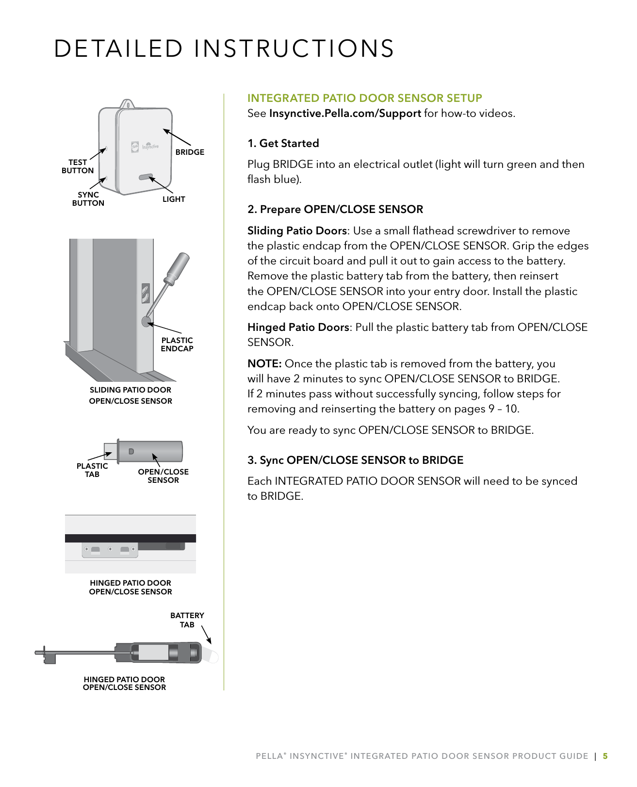 PELLA® INSYNCTIVE® INTEGRATED PATIO DOOR SENSOR PRODUCT GUIDE  |  5DETAILED INSTRUCTIONSINTEGRATED PATIO DOOR SENSOR SETUPSee Insynctive.Pella.com/Support for how-to videos.1. Get StartedPlug BRIDGE into an electrical outlet (light will turn green and then ﬂash blue).2. Prepare OPEN/CLOSE SENSORSliding Patio Doors: Use a small ﬂathead screwdriver to remove the plastic endcap from the OPEN/CLOSE SENSOR. Grip the edges of the circuit board and pull it out to gain access to the battery. Remove the plastic battery tab from the battery, then reinsert the OPEN/CLOSE SENSOR into your entry door. Install the plastic endcap back onto OPEN/CLOSE SENSOR.Hinged Patio Doors: Pull the plastic battery tab from OPEN/CLOSE SENSOR.NOTE: Once the plastic tab is removed from the battery, you will have 2 minutes to sync OPEN/CLOSE SENSOR to BRIDGE. If 2 minutes pass without successfully syncing, follow steps for removing and reinserting the battery on pages 9 – 10. You are ready to sync OPEN/CLOSE SENSOR to BRIDGE.3. Sync OPEN/CLOSE SENSOR to BRIDGEEach INTEGRATED PATIO DOOR SENSOR will need to be synced  to BRIDGE. LIGHTSYNCBUTTONTESTBUTTONBRIDGEOPEN/CLOSESENSORPLASTIC  TABPLASTIC  ENDCAPSLIDING PATIO DOOR  OPEN/CLOSE SENSORBATTERY  TABHINGED PATIO DOOR OPEN/CLOSE SENSORHINGED PATIO DOOR  OPEN/CLOSE SENSOR