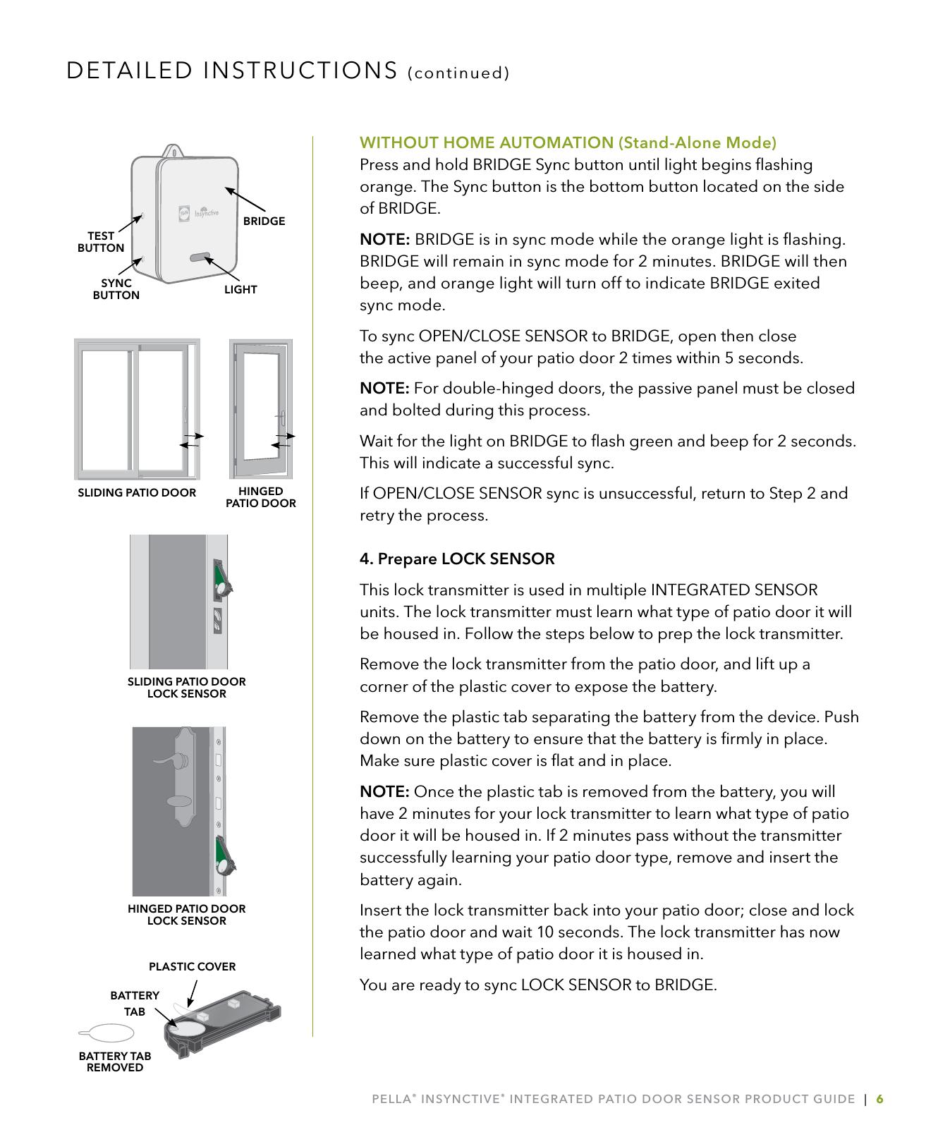 PELLA® INSYNCTIVE® INTEGRATED PATIO DOOR SENSOR PRODUCT GUIDE  |  6WITHOUT HOME AUTOMATION (Stand-Alone Mode) Press and hold BRIDGE Sync button until light begins ﬂashing orange. The Sync button is the bottom button located on the side of BRIDGE.NOTE: BRIDGE is in sync mode while the orange light is ﬂashing. BRIDGE will remain in sync mode for 2 minutes. BRIDGE will then beep, and orange light will turn off to indicate BRIDGE exited  sync mode.To sync OPEN/CLOSE SENSOR to BRIDGE, open then close  the active panel of your patio door 2 times within 5 seconds. NOTE: For double-hinged doors, the passive panel must be closed and bolted during this process.Wait for the light on BRIDGE to ﬂash green and beep for 2 seconds. This will indicate a successful sync.If OPEN/CLOSE SENSOR sync is unsuccessful, return to Step 2 and retry the process.4. Prepare LOCK SENSORThis lock transmitter is used in multiple INTEGRATED SENSOR units. The lock transmitter must learn what type of patio door it will be housed in. Follow the steps below to prep the lock transmitter.Remove the lock transmitter from the patio door, and lift up a corner of the plastic cover to expose the battery. Remove the plastic tab separating the battery from the device. Push down on the battery to ensure that the battery is ﬁrmly in place. Make sure plastic cover is ﬂat and in place.NOTE: Once the plastic tab is removed from the battery, you will have 2 minutes for your lock transmitter to learn what type of patio door it will be housed in. If 2 minutes pass without the transmitter successfully learning your patio door type, remove and insert the battery again.Insert the lock transmitter back into your patio door; close and lock the patio door and wait 10 seconds. The lock transmitter has now learned what type of patio door it is housed in.You are ready to sync LOCK SENSOR to BRIDGE.LIGHTSYNCBUTTONTESTBUTTONBRIDGEPLASTIC COVERBATTERY  TABBATTERY TAB REMOVEDDETAILED INSTRUCTIONS (continued)SLIDING PATIO DOOR LOCK SENSORSLIDING PATIO DOOR HINGED  PATIO DOORHINGED PATIO DOOR  LOCK SENSOR