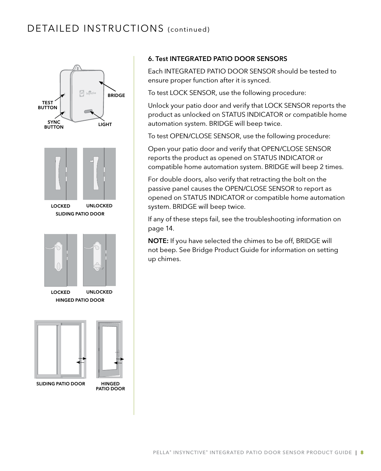 PELLA® INSYNCTIVE® INTEGRATED PATIO DOOR SENSOR PRODUCT GUIDE  |  86. Test INTEGRATED PATIO DOOR SENSORSEach INTEGRATED PATIO DOOR SENSOR should be tested to ensure proper function after it is synced. To test LOCK SENSOR, use the following procedure:Unlock your patio door and verify that LOCK SENSOR reports the product as unlocked on STATUS INDICATOR or compatible home automation system. BRIDGE will beep twice.To test OPEN/CLOSE SENSOR, use the following procedure:Open your patio door and verify that OPEN/CLOSE SENSOR reports the product as opened on STATUS INDICATOR or compatible home automation system. BRIDGE will beep 2 times. For double doors, also verify that retracting the bolt on the passive panel causes the OPEN/CLOSE SENSOR to report as opened on STATUS INDICATOR or compatible home automation system. BRIDGE will beep twice.If any of these steps fail, see the troubleshooting information on page 14.NOTE: If you have selected the chimes to be off, BRIDGE will  not beep. See Bridge Product Guide for information on setting up chimes.DETAILED INSTRUCTIONS (continued)SLIDING PATIO DOOR HINGED  PATIO DOORHINGED PATIO DOORUNLOCKEDLOCKEDSLIDING PATIO DOORUNLOCKEDLOCKEDLIGHTSYNCBUTTONTESTBUTTONBRIDGE