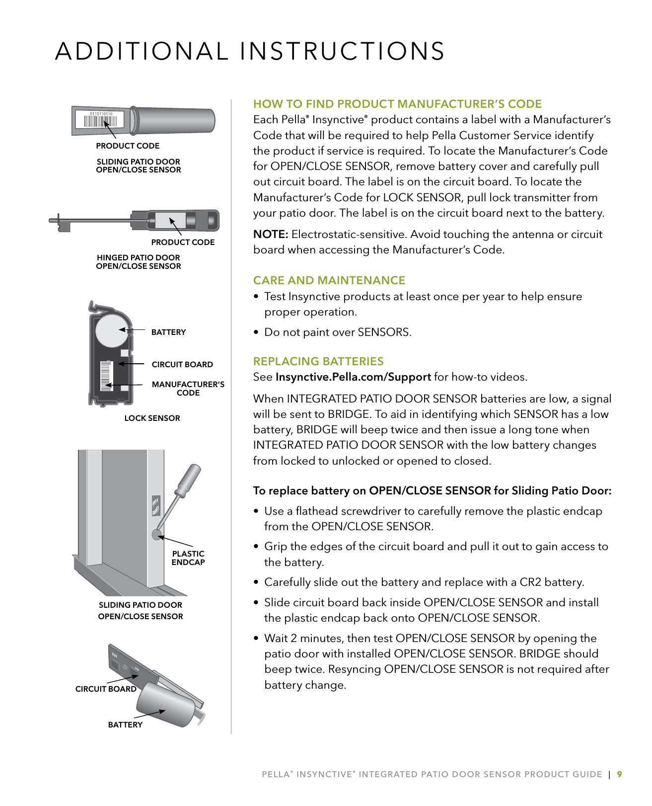 PELLA® INSYNCTIVE® INTEGRATED PATIO DOOR SENSOR PRODUCT GUIDE  |  9HOW TO FIND PRODUCT MANUFACTURER’S CODEEach Pella® Insynctive® product contains a label with a Manufacturer’s Code that will be required to help Pella Customer Service identify the product if service is required. To locate the Manufacturer’s Code for OPEN/CLOSE SENSOR, remove battery cover and carefully pull out circuit board. The label is on the circuit board. To locate the Manufacturer’s Code for LOCK SENSOR, pull lock transmitter from your patio door. The label is on the circuit board next to the battery.NOTE: Electrostatic-sensitive. Avoid touching the antenna or circuit board when accessing the Manufacturer’s Code.CARE AND MAINTENANCE•  Test Insynctive products at least once per year to help ensure proper operation.•  Do not paint over SENSORS.REPLACING BATTERIESSee Insynctive.Pella.com/Support for how-to videos.When INTEGRATED PATIO DOOR SENSOR batteries are low, a signal will be sent to BRIDGE. To aid in identifying which SENSOR has a low battery, BRIDGE will beep twice and then issue a long tone when INTEGRATED PATIO DOOR SENSOR with the low battery changes from locked to unlocked or opened to closed.To replace battery on OPEN/CLOSE SENSOR for Sliding Patio Door:•  Use a ﬂathead screwdriver to carefully remove the plastic endcap  from the OPEN/CLOSE SENSOR. •  Grip the edges of the circuit board and pull it out to gain access to  the battery.•  Carefully slide out the battery and replace with a CR2 battery.•  Slide circuit board back inside OPEN/CLOSE SENSOR and install the plastic endcap back onto OPEN/CLOSE SENSOR.•  Wait 2 minutes, then test OPEN/CLOSE SENSOR by opening the patio door with installed OPEN/CLOSE SENSOR. BRIDGE should beep twice. Resyncing OPEN/CLOSE SENSOR is not required after battery change.ADDITIONAL INSTRUCTIONSBATTERYCIRCUIT BOARD  MANUFACTURER’SCODECIRCUIT BOARDBATTERYLOCK SENSORPRODUCT CODESLIDING PATIO DOOR  OPEN/CLOSE SENSORHINGED PATIO DOOR  OPEN/CLOSE SENSORPRODUCT CODEPLASTIC  ENDCAPSLIDING PATIO DOOR  OPEN/CLOSE SENSOR