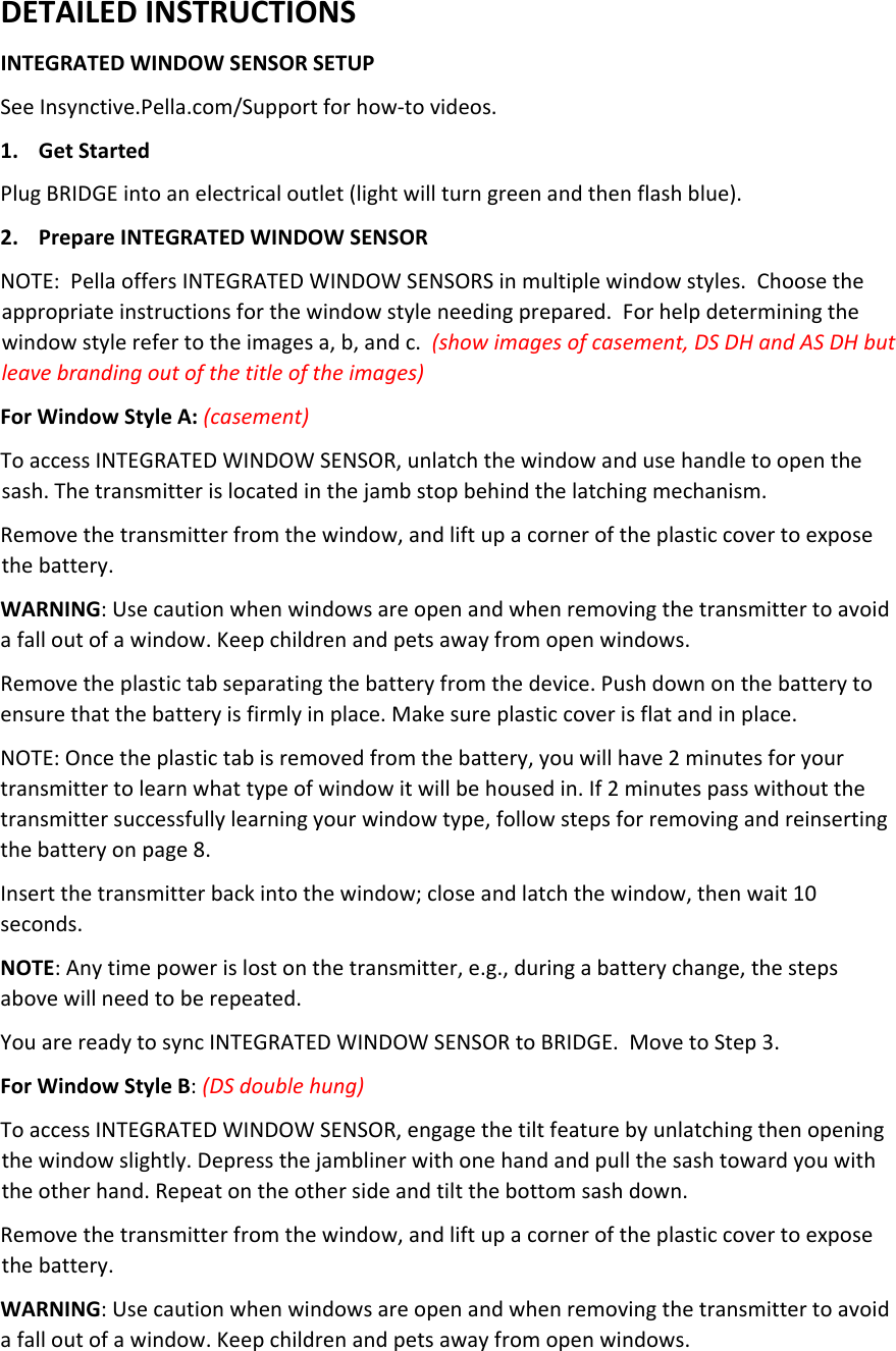 DETAILEDINSTRUCTIONSINTEGRATEDWINDOWSENSORSETUPSeeInsynctive.Pella.com/Supportforhow‐tovideos.1. GetStartedPlugBRIDGEintoanelectricaloutlet(lightwillturngreenandthenflashblue).2. PrepareINTEGRATEDWINDOWSENSORNOTE:PellaoffersINTEGRATEDWINDOWSENSORSinmultiplewindowstyles.Choosetheappropriateinstructionsforthewindowstyleneedingprepared.Forhelpdeterminingthewindowstylerefertotheimagesa,b,andc.(showimagesofcasement,DSDHandASDHbutleavebrandingoutofthetitleoftheimages)ForWindowStyleA:(casement)ToaccessINTEGRATEDWINDOWSENSOR,unlatchthewindowandusehandletoopenthesash.Thetransmitterislocatedinthejambstopbehindthelatchingmechanism.Removethetransmitterfromthewindow,andliftupacorneroftheplasticcovertoexposethebattery.WARNING:Usecautionwhenwindowsareopenandwhenremovingthetransmittertoavoidafalloutofawindow.Keepchildrenandpetsawayfromopenwindows.Removetheplastictabseparatingthebatteryfromthedevice.Pushdownonthebatterytoensurethatthebatteryisfirmlyinplace.Makesureplasticcoverisflatandinplace.NOTE:Oncetheplastictabisremovedfromthebattery,youwillhave2minutesforyourtransmittertolearnwhattypeofwindowitwillbehousedin.If2minutespasswithoutthetransmittersuccessfullylearningyourwindowtype,followstepsforremovingandreinsertingthebatteryonpage8.Insertthetransmitterbackintothewindow;closeandlatchthewindow,thenwait10seconds.NOTE:Anytimepowerislostonthetransmitter,e.g.,duringabatterychange,thestepsabovewillneedtoberepeated.YouarereadytosyncINTEGRATEDWINDOWSENSORtoBRIDGE.MovetoStep3.ForWindowStyleB:(DSdoublehung)ToaccessINTEGRATEDWINDOWSENSOR,engagethetiltfeaturebyunlatchingthenopeningthewindowslightly.Depressthejamblinerwithonehandandpullthesashtowardyouwiththeotherhand.Repeatontheothersideandtiltthebottomsashdown.Removethetransmitterfromthewindow,andliftupacorneroftheplasticcovertoexposethebattery.WARNING:Usecautionwhenwindowsareopenandwhenremovingthetransmittertoavoidafalloutofawindow.Keepchildrenandpetsawayfromopenwindows.