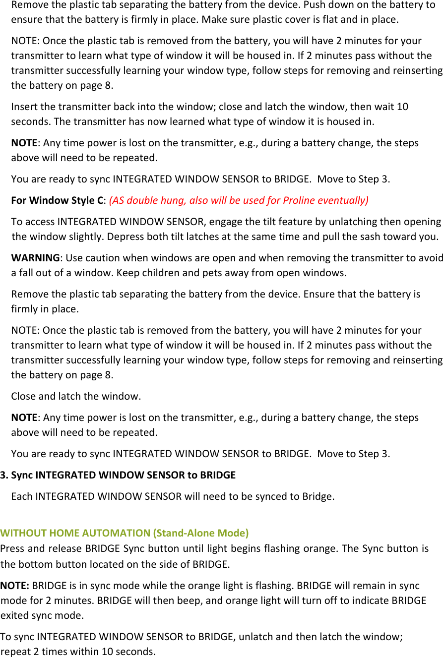 Removetheplastictabseparatingthebatteryfromthedevice.Pushdownonthebatterytoensurethatthebatteryisfirmlyinplace.Makesureplasticcoverisflatandinplace.NOTE:Oncetheplastictabisremovedfromthebattery,youwillhave2minutesforyourtransmittertolearnwhattypeofwindowitwillbehousedin.If2minutespasswithoutthetransmittersuccessfullylearningyourwindowtype,followstepsforremovingandreinsertingthebatteryonpage8.Insertthetransmitterbackintothewindow;closeandlatchthewindow,thenwait10seconds.Thetransmitterhasnowlearnedwhattypeofwindowitishousedin.NOTE:Anytimepowerislostonthetransmitter,e.g.,duringabatterychange,thestepsabovewillneedtoberepeated.YouarereadytosyncINTEGRATEDWINDOWSENSORtoBRIDGE.MovetoStep3.ForWindowStyleC:(ASdoublehung,alsowillbeusedforProlineeventually)ToaccessINTEGRATEDWINDOWSENSOR,engagethetiltfeaturebyunlatchingthenopeningthewindowslightly.Depressbothtiltlatchesatthesametimeandpullthesashtowardyou.WARNING:Usecautionwhenwindowsareopenandwhenremovingthetransmittertoavoidafalloutofawindow.Keepchildrenandpetsawayfromopenwindows.Removetheplastictabseparatingthebatteryfromthedevice.Ensurethatthebatteryisfirmlyinplace.NOTE:Oncetheplastictabisremovedfromthebattery,youwillhave2minutesforyourtransmittertolearnwhattypeofwindowitwillbehousedin.If2minutespasswithoutthetransmittersuccessfullylearningyourwindowtype,followstepsforremovingandreinsertingthebatteryonpage8.Closeandlatchthewindow.NOTE:Anytimepowerislostonthetransmitter,e.g.,duringabatterychange,thestepsabovewillneedtoberepeated.YouarereadytosyncINTEGRATEDWINDOWSENSORtoBRIDGE.MovetoStep3.3.SyncINTEGRATEDWINDOWSENSORtoBRIDGEEachINTEGRATEDWINDOWSENSORwillneedtobesyncedtoBridge.WITHOUTHOMEAUTOMATION(Stand‐AloneMode)PressandreleaseBRIDGESyncbuttonuntillightbeginsflashingorange.TheSyncbuttonisthebottombuttonlocatedonthesideofBRIDGE.NOTE:BRIDGEisinsyncmodewhiletheorangelightisflashing.BRIDGEwillremaininsyncmodefor2minutes.BRIDGEwillthenbeep,andorangelightwillturnofftoindicateBRIDGEexitedsyncmode.TosyncINTEGRATEDWINDOWSENSORtoBRIDGE,unlatchandthenlatchthewindow;repeat2timeswithin10seconds.