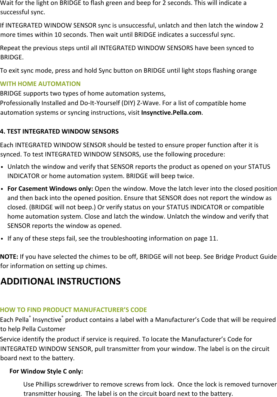 WaitforthelightonBRIDGEtoflashgreenandbeepfor2seconds.Thiswillindicateasuccessfulsync.IfINTEGRATEDWINDOWSENSORsyncisunsuccessful,unlatchandthenlatchthewindow2moretimeswithin10seconds.ThenwaituntilBRIDGEindicatesasuccessfulsync.RepeatthepreviousstepsuntilallINTEGRATEDWINDOWSENSORShavebeensyncedtoBRIDGE.Toexitsyncmode,pressandholdSyncbuttononBRIDGEuntillightstopsflashingorangeWITHHOMEAUTOMATIONBRIDGEsupportstwotypesofhomeautomationsystems,ProfessionallyInstalledandDo‐It‐Yourself(DIY)Z‐Wave.Foralistofcompatiblehomeautomationsystemsorsyncinginstructions,visitInsynctive.Pella.com.4.TESTINTEGRATEDWINDOWSENSORSEachINTEGRATEDWINDOWSENSORshouldbetestedtoensureproperfunctionafteritissynced.TotestINTEGRATEDWINDOWSENSORS,usethefollowingprocedure:• UnlatchthewindowandverifythatSENSORreportstheproductasopenedonyourSTATUSINDICATORorhomeautomationsystem.BRIDGEwillbeeptwice.• ForCasementWindowsonly:Openthewindow.Movethelatchleverintotheclosedpositionandthenbackintotheopenedposition.EnsurethatSENSORdoesnotreportthewindowasclosed.(BRIDGEwillnotbeep.)OrverifystatusonyourSTATUSINDICATORorcompatiblehomeautomationsystem.Closeandlatchthewindow.UnlatchthewindowandverifythatSENSORreportsthewindowasopened.• Ifanyofthesestepsfail,seethetroubleshootinginformationonpage11.NOTE:Ifyouhaveselectedthechimestobeoff,BRIDGEwillnotbeep.SeeBridgeProductGuideforinformationonsettingupchimes.ADDITIONALINSTRUCTIONSHOWTOFINDPRODUCTMANUFACTURER’SCODEEachPella®Insynctive®productcontainsalabelwithaManufacturer’sCodethatwillberequiredtohelpPellaCustomerServiceidentifytheproductifserviceisrequired.TolocatetheManufacturer’sCodeforINTEGRATEDWINDOWSENSOR,pulltransmitterfromyourwindow.Thelabelisonthecircuitboardnexttothebattery.ForWindowStyleConly:UsePhillipsscrewdrivertoremovescrewsfromlock.Oncethelockisremovedturnovertransmitterhousing.Thelabelisonthecircuitboardnexttothebattery.