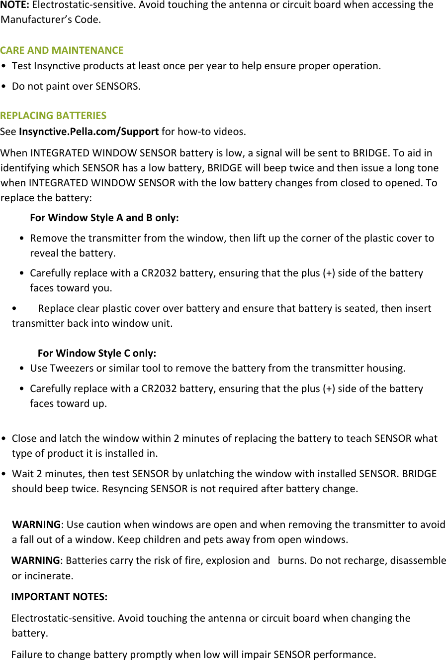NOTE:Electrostatic‐sensitive.AvoidtouchingtheantennaorcircuitboardwhenaccessingtheManufacturer’sCode.CAREANDMAINTENANCE• TestInsynctiveproductsatleastonceperyeartohelpensureproperoperation.• DonotpaintoverSENSORS.REPLACINGBATTERIESSeeInsynctive.Pella.com/Supportforhow‐tovideos.WhenINTEGRATEDWINDOWSENSORbatteryislow,asignalwillbesenttoBRIDGE.ToaidinidentifyingwhichSENSORhasalowbattery,BRIDGEwillbeeptwiceandthenissuealongtonewhenINTEGRATEDWINDOWSENSORwiththelowbatterychangesfromclosedtoopened.Toreplacethebattery:ForWindowStyleAandBonly:• Removethetransmitterfromthewindow,thenliftupthecorneroftheplasticcovertorevealthebattery.• CarefullyreplacewithaCR2032battery,ensuringthattheplus(+)sideofthebatteryfacestowardyou.• Replaceclearplasticcoveroverbatteryandensurethatbatteryisseated,theninserttransmitterbackintowindowunit.ForWindowStyleConly:• UseTweezersorsimilartooltoremovethebatteryfromthetransmitterhousing.• CarefullyreplacewithaCR2032battery,ensuringthattheplus(+)sideofthebatteryfacestowardup.• Closeandlatchthewindowwithin2minutesofreplacingthebatterytoteachSENSORwhattypeofproductitisinstalledin.• Wait2minutes,thentestSENSORbyunlatchingthewindowwithinstalledSENSOR.BRIDGEshouldbeeptwice.ResyncingSENSORisnotrequiredafterbatterychange.WARNING:Usecautionwhenwindowsareopenandwhenremovingthetransmittertoavoidafalloutofawindow.Keepchildrenandpetsawayfromopenwindows.WARNING:Batteriescarrytheriskoffire,explosionandburns.Donotrecharge,disassembleorincinerate.IMPORTANTNOTES:Electrostatic‐sensitive.Avoidtouchingtheantennaorcircuitboardwhenchangingthebattery.FailuretochangebatterypromptlywhenlowwillimpairSENSORperformance.