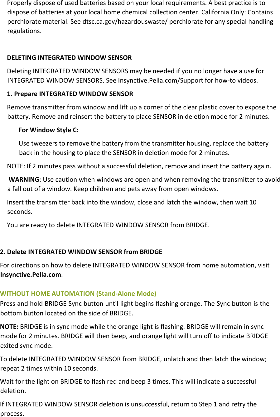 Properlydisposeofusedbatteriesbasedonyourlocalrequirements.Abestpracticeistodisposeofbatteriesatyourlocalhomechemicalcollectioncenter.CaliforniaOnly:Containsperchloratematerial.Seedtsc.ca.gov/hazardouswaste/perchlorateforanyspecialhandlingregulations.DELETINGINTEGRATEDWINDOWSENSORDeletingINTEGRATEDWINDOWSENSORSmaybeneededifyounolongerhaveauseforINTEGRATEDWINDOWSENSORS.SeeInsynctive.Pella.com/Supportforhow‐tovideos.1.PrepareINTEGRATEDWINDOWSENSORRemovetransmitterfromwindowandliftupacorneroftheclearplasticcovertoexposethebattery.RemoveandreinsertthebatterytoplaceSENSORindeletionmodefor2minutes.ForWindowStyleC:Usetweezerstoremovethebatteryfromthetransmitterhousing,replacethebatterybackinthehousingtoplacetheSENSORindeletionmodefor2minutes.NOTE:If2minutespasswithoutasuccessfuldeletion,removeandinsertthebatteryagain.WARNING:Usecautionwhenwindowsareopenandwhenremovingthetransmittertoavoidafalloutofawindow.Keepchildrenandpetsawayfromopenwindows.Insertthetransmitterbackintothewindow,closeandlatchthewindow,thenwait10seconds.YouarereadytodeleteINTEGRATEDWINDOWSENSORfromBRIDGE.2.DeleteINTEGRATEDWINDOWSENSORfromBRIDGEFordirectionsonhowtodeleteINTEGRATEDWINDOWSENSORfromhomeautomation,visitInsynctive.Pella.com.WITHOUTHOMEAUTOMATION(Stand‐AloneMode)PressandholdBRIDGESyncbuttonuntillightbeginsflashingorange.TheSyncbuttonisthebottombuttonlocatedonthesideofBRIDGE.NOTE:BRIDGEisinsyncmodewhiletheorangelightisflashing.BRIDGEwillremaininsyncmodefor2minutes.BRIDGEwillthenbeep,andorangelightwillturnofftoindicateBRIDGEexitedsyncmode.TodeleteINTEGRATEDWINDOWSENSORfromBRIDGE,unlatchandthenlatchthewindow;repeat2timeswithin10seconds.WaitforthelightonBRIDGEtoflashredandbeep3times.Thiswillindicateasuccessfuldeletion.IfINTEGRATEDWINDOWSENSORdeletionisunsuccessful,returntoStep1andretrytheprocess.