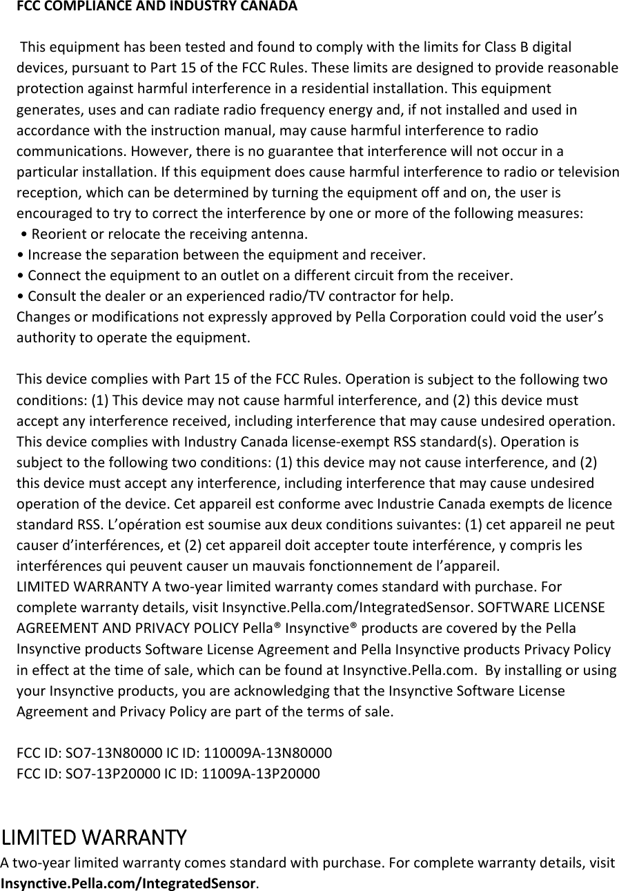FCCCOMPLIANCEANDINDUSTRYCANADAThisequipmenthasbeentestedandfoundtocomplywiththelimitsforClassBdigitaldevices,pursuanttoPart15oftheFCCRules.Theselimitsaredesignedtoprovidereasonableprotectionagainstharmfulinterferenceinaresidentialinstallation.Thisequipmentgenerates,usesandcanradiateradiofrequencyenergyand,ifnotinstalledandusedinaccordancewiththeinstructionmanual,maycauseharmfulinterferencetoradiocommunications.However,thereisnoguaranteethatinterferencewillnotoccurinaparticularinstallation.Ifthisequipmentdoescauseharmfulinterferencetoradioortelevisionreception,whichcanbedeterminedbyturningtheequipmentoffandon,theuserisencouragedtotrytocorrecttheinterferencebyoneormoreofthefollowingmeasures:•Reorientorrelocatethereceivingantenna.•Increasetheseparationbetweentheequipmentandreceiver.•Connecttheequipmenttoanoutletonadifferentcircuitfromthereceiver.•Consultthedealeroranexperiencedradio/TVcontractorforhelp.ChangesormodificationsnotexpresslyapprovedbyPellaCorporationcouldvoidtheuser’sauthoritytooperatetheequipment.ThisdevicecomplieswithPart15oftheFCCRules.Operationissubjecttothefollowingtwoconditions:(1)Thisdevicemaynotcauseharmfulinterference,and(2)thisdevicemustacceptanyinterferencereceived,includinginterferencethatmaycauseundesiredoperation.ThisdevicecomplieswithIndustryCanadalicense‐exemptRSSstandard(s).Operationissubjecttothefollowingtwoconditions:(1)thisdevicemaynotcauseinterference,and(2)thisdevicemustacceptanyinterference,includinginterferencethatmaycauseundesiredoperationofthedevice.CetappareilestconformeavecIndustrieCanadaexemptsdelicencestandardRSS.L’opérationestsoumiseauxdeuxconditionssuivantes:(1)cetappareilnepeutcauserd’interférences,et(2)cetappareildoitacceptertouteinterférence,ycomprislesinterférencesquipeuventcauserunmauvaisfonctionnementdel’appareil.LIMITEDWARRANTYAtwo‐yearlimitedwarrantycomesstandardwithpurchase.Forcompletewarrantydetails,visitInsynctive.Pella.com/IntegratedSensor.SOFTWARELICENSEAGREEMENTANDPRIVACYPOLICYPella®Insynctive®productsarecoveredbythePellaInsynctiveproductsSoftwareLicenseAgreementandPellaInsynctiveproductsPrivacyPolicyineffectatthetimeofsale,whichcanbefoundatInsynctive.Pella.com.ByinstallingorusingyourInsynctiveproducts,youareacknowledgingthattheInsynctiveSoftwareLicenseAgreementandPrivacyPolicyarepartofthetermsofsale.FCCID:SO7‐13N80000ICID:110009A‐13N80000FCCID:SO7‐13P20000ICID:11009A‐13P20000LIMITEDWARRANTYAtwo‐yearlimitedwarrantycomesstandardwithpurchase.Forcompletewarrantydetails,visitInsynctive.Pella.com/IntegratedSensor.
