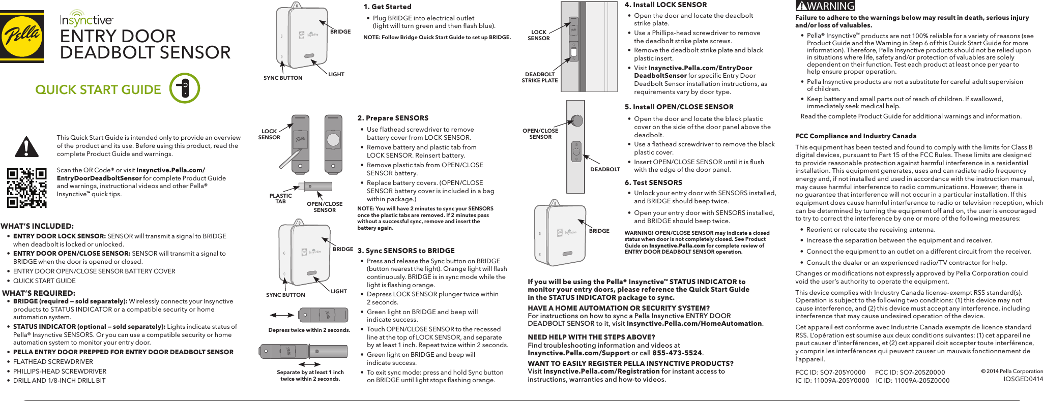 Gayle-OBrien-C02L80FZFFRR (3)ENTRY DOORDEADBOLT SENSORQUICK START GUIDE1. Get Started•  Plug BRIDGE into electrical outlet(light will turn green and then ﬂ ash blue). NOTE: Follow Bridge Quick Start Guide to set up BRIDGE.2. Prepare SENSORS•  Use flathead screwdriver to remove battery cover from LOCK SENSOR.•  Remove battery and plastic tab from LOCK SENSOR. Reinsert battery.•  Remove plastic tab from OPEN/CLOSE SENSOR battery.•  Replace battery covers. (OPEN/CLOSE SENSOR battery cover is included in a bag within package.)NOTE: You will have 2 minutes to sync your SENSORS once the plastic tabs are removed. If 2 minutes pass without a successful sync, remove and insert the battery again.3. Sync SENSORS to BRIDGE•  Press and release the Sync button on BRIDGE (button nearest the light). Orange light will ﬂ ash continuously. BRIDGE is in sync mode while the light is ﬂ ashing orange. •  Depress LOCK SENSOR plunger twice within 2 seconds. •  Green light on BRIDGE and beep will indicate success.•  Touch OPEN/CLOSE SENSOR to the recessed line at the top of LOCK SENSOR, and separate by at least 1 inch. Repeat twice within 2 seconds.•  Green light on BRIDGE and beep will indicate success.•  To exit sync mode: press and hold Sync button on BRIDGE until light stops ﬂ ashing orange.Depress twice within 2 seconds.5. Install OPEN/CLOSE SENSOR•  Open the door and locate the black plastic cover on the side of the door panel above the deadbolt.•  Use a ﬂ athead screwdriver to remove the black plastic cover.•  Insert OPEN/CLOSE SENSOR until it is ﬂ ush  with the edge of the door panel.4. Install LOCK SENSOR•  Open the door and locate the deadbolt strike plate.•  Use a Phillips-head screwdriver to remove the deadbolt strike plate screws.•  Remove the deadbolt strike plate and black plastic insert.•  Visit Insynctive.Pella.com/EntryDoorDeadboltSensor for speciﬁ c Entry Door Deadbolt Sensor installation instructions, as requirements vary by door type.6. Test SENSORS•  Unlock your entry door with SENSORS installed, and BRIDGE should beep twice. •  Open your entry door with SENSORS installed, and BRIDGE should beep twice.WARNING! OPEN/CLOSE SENSOR may indicate a closed status when door is not completely closed. See Product Guide on Insynctive.Pella.com for complete review of ENTRY DOOR DEADBOLT SENSOR operation.If you will be using the Pella® Insynctive™ STATUS INDICATOR to monitor your entry doors, please reference the Quick Start Guide in the STATUS INDICATOR package to sync.HAVE A HOME AUTOMATION OR SECURITY SYSTEM? For instructions on how to sync a Pella Insynctive ENTRY DOOR DEADBOLT SENSOR to it, visit Insynctive.Pella.com/HomeAutomation.NEED HELP WITH THE STEPS ABOVE? Find troubleshooting information and videos at Insynctive.Pella.com/Support or call 855-473-5524. WANT TO EASILY REGISTER PELLA INSYNCTIVE PRODUCTS?  Visit Insynctive.Pella.com/Registration for instant access to instructions, warranties and how-to videos.FCC Compliance and Industry CanadaThis equipment has been tested and found to comply with the limits for Class B digital devices, pursuant to Part 15 of the FCC Rules. These limits are designed to provide reasonable protection against harmful interference in a residential installation. This equipment generates, uses and can radiate radio frequency energy and, if not installed and used in accordance with the instruction manual, may cause harmful interference to radio communications. However, there is no guarantee that interference will not occur in a particular installation. If this equipment does cause harmful interference to radio or television reception, which can be determined by turning the equipment off and on, the user is encouraged to try to correct the interference by one or more of the following measures:•  Reorient or relocate the receiving antenna.•  Increase the separation between the equipment and receiver.•  Connect the equipment to an outlet on a different circuit from the receiver.•  Consult the dealer or an experienced radio/TV contractor for help.Changes or modiﬁ cations not expressly approved by Pella Corporation could void the user’s authority to operate the equipment.This device complies with Industry Canada license-exempt RSS standard(s). Operation is subject to the following two conditions: (1) this device may not cause interference, and (2) this device must accept any interference, including interference that may cause undesired operation of the device.Cet appareil est conforme avec Industrie Canada exempts de licence standard RSS. L’opération est soumise aux deux conditions suivantes: (1) cet appareil ne peut causer d’interférences, et (2) cet appareil doit accepter toute interférence, y compris les interférences qui peuvent causer un mauvais fonctionnement de l’appareil.FCC ID: SO7-205Y0000      FCC ID: SO7-205Z0000IC ID: 11009A-205Y0000  IC ID: 11009A-205Z0000LIGHTSYNC BUTTONLOCKSENSOROPEN/CLOSESENSORDEADBOLTSTRIKE PLATEOPEN/CLOSESENSORLOCKSENSORSeparate by at least 1 inch twice within 2 seconds.DEADBOLTBRIDGEBRIDGELIGHTSYNC BUTTONBRIDGEWHAT’S INCLUDED: • ENTRY DOOR LOCK SENSOR: SENSOR will transmit a signal to BRIDGE       when deadbolt is locked or unlocked. • ENTRY DOOR OPEN/CLOSE SENSOR: SENSOR will transmit a signal to       BRIDGE when the door is opened or closed.  •  ENTRY DOOR OPEN/CLOSE SENSOR BATTERY COVER  •  QUICK START GUIDE  WHAT’S REQUIRED: •  BRIDGE (required — sold separately): Wirelessly connects your Insynctive     products to STATUS INDICATOR or a compatible security or home   automation system. • STATUS INDICATOR (optional — sold separately): Lights indicate status of   Pella® Insynctive SENSORS. Or you can use a compatible security or home     automation system to monitor your entry door.  •  PELLA ENTRY DOOR PREPPED FOR ENTRY DOOR DEADBOLT SENSOR •  FLATHEAD SCREWDRIVER  •  PHILLIPS-HEAD SCREWDRIVER  •  DRILL AND 1/8-INCH DRILL BITScan the QR Code® or visit Insynctive.Pella.com/EntryDoorDeadboltSensor for complete Product Guide and warnings, instructional videos and other Pella® Insynctive™ quick tips. This Quick Start Guide is intended only to provide an overview of the product and its use. Before using this product, read the complete Product Guide and warnings.Failure to adhere to the warnings below may result in death, serious injury and/or loss of valuables.•  Pella® Insynctive™ products are not 100% reliable for a variety of reasons (see Product Guide and the Warning in Step 6 of this Quick Start Guide for more information). Therefore, Pella Insynctive products should not be relied upon in situations where life, safety and/or protection of valuables are solely dependent on their function. Test each product at least once per year to help ensure proper operation.•  Pella Insynctive products are not a substitute for careful adult supervision of children.•  Keep battery and small parts out of reach of children. If swallowed, immediately seek medical help.Read the complete Product Guide for additional warnings and information.WARNING© 2014 Pella CorporationIQSGED0414PLASTIC TAB