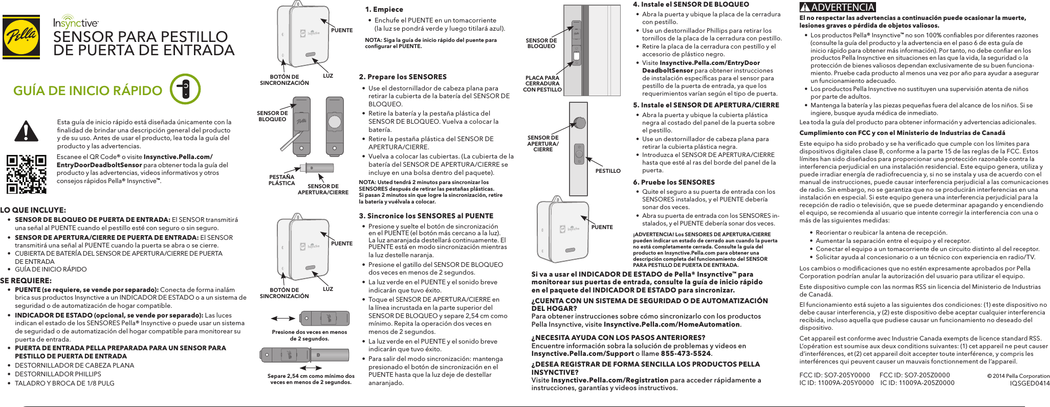 Gayle-OBrien-C02L80FZFFRR (3)SENSOR PARA PESTILLO DE PUERTA DE ENTRADA 1. Empiece•  Enchufe el PUENTE en un tomacorriente (la luz se pondrá verde y luego titilará azul).  NOTA: Siga la guía de inicio rápido del puente para conﬁ gurar el PUENTE.2. Prepare los SENSORES•  Use el destornillador de cabeza plana para retirar la cubierta de la batería del SENSOR DE BLOQUEO.•  Retire la batería y la pestaña plástica del SENSOR DE BLOQUEO. Vuelva a colocar la batería.•  Retire la pestaña plástica del SENSOR DE APERTURA/CIERRE.•  Vuelva a colocar las cubiertas. (La cubierta de la batería del SENSOR DE APERTURA/CIERRE se incluye en una bolsa dentro del paquete).NOTA: Usted tendrá 2 minutos para sincronizar los SENSORES después de retirar las pestañas plásticas. Si pasan 2 minutos sin que logre la sincronización, retire la batería y vuélvala a colocar.3. Sincronice los SENSORES al PUENTE•  Presione y suelte el botón de sincronización en el PUENTE (el botón más cercano a la luz). La luz anaranjada destellará continuamente. El PUENTE está en modo sincronización mientras la luz destelle naranja. •  Presione el gatillo del SENSOR DE BLOQUEO dos veces en menos de 2 segundos.•  La luz verde en el PUENTE y el sonido breve indicarán que tuvo éxito.•  Toque el SENSOR DE APERTURA/CIERRE en la línea incrustada en la parte superior del SENSOR DE BLOQUEO y separe 2,54 cm como mínimo. Repita la operación dos veces en menos de 2 segundos.•  La luz verde en el PUENTE y el sonido breve indicarán que tuvo éxito.•  Para salir del modo sincronización: mantenga presionado el botón de sincronización en el PUENTE hasta que la luz deje de destellar anaranjado.Presione dos veces en menos de 2 segundos.5. Instale el SENSOR DE APERTURA/CIERRE•  Abra la puerta y ubique la cubierta plástica negra al costado del panel de la puerta sobre el pestillo.•  Use un destornillador de cabeza plana para retirar la cubierta plástica negra.•  Introduzca el SENSOR DE APERTURA/CIERRE hasta que esté al ras del borde del panel de la puerta.4. Instale el SENSOR DE BLOQUEO•  Abra la puerta y ubique la placa de la cerradura con pestillo.•  Use un destornillador Phillips para retirar los tornillos de la placa de la cerradura con pestillo.•  Retire la placa de la cerradura con pestillo y el accesorio de plástico negro.•  Visite Insynctive.Pella.com/EntryDoorDeadboltSensor para obtener instrucciones de instalación especíﬁ cas para el sensor para pestillo de la puerta de entrada, ya que los requerimientos varían según el tipo de puerta.6. Pruebe los SENSORES•  Quite el seguro a su puerta de entrada con los SENSORES instalados, y el PUENTE debería sonar dos veces.•  Abra su puerta de entrada con los SENSORES in-stalados, y el PUENTE debería sonar dos veces.¡ADVERTENCIA! Los SENSORES DE APERTURA/CIERRE pueden indicar un estado de cerrado aun cuando la puerta no está completamente cerrada. Consulte la guía del producto en Insynctive.Pella.com para obtener una descripción completa del funcionamiento del SENSOR PARA PESTILLO DE PUERTA DE ENTRADA.Si va a usar el INDICADOR DE ESTADO de Pella® Insynctive™ para monitorear sus puertas de entrada, consulte la guía de inicio rápido en el paquete del INDICADOR DE ESTADO para sincronizar.¿CUENTA CON UN SISTEMA DE SEGURIDAD O DE AUTOMATIZACIÓN DEL HOGAR? Para obtener instrucciones sobre cómo sincronizarlo con los productos Pella Insynctive, visite Insynctive.Pella.com/HomeAutomation.¿NECESITA AYUDA CON LOS PASOS ANTERIORES? Encuentre información sobra la solución de problemas y videos en Insynctive.Pella.com/Support o llame 855-473-5524. ¿DESEA REGISTRAR DE FORMA SENCILLA LOS PRODUCTOS PELLA INSYNCTIVE?  Visite Insynctive.Pella.com/Registration para acceder rápidamente a instrucciones, garantías y videos instructivos.SENSOR DE BLOQUEOSENSOR DE APERTURA/CIERREPL ACA PARA CERRADURA CON PESTILLOSENSOR DE APERTURA/CIERRESENSOR DE BLOQUEOSepare 2,54 cm como mínimo dos veces en menos de 2 segundos.PESTILLOPUENTELUZBOTÓN DE SINCRONIZACIÓNPUENTELO QUE INCLUYE: •   SENSOR DE BLOQUEO DE PUERTA DE ENTRADA: El SENSOR transmitirá      una señal al PUENTE cuando el pestillo esté con seguro o sin seguro.  •   SENSOR DE APERTURA/CIERRE DE PUERTA DE ENTRADA: El SENSOR     transmitirá una señal al PUENTE cuando la puerta se abra o se cierre.  •   CUBIERTA DE BATERÍA DEL SENSOR DE APERTURA/CIERRE DE PUERTA   DE ENTRADA  •  GUÍA DE INICIO RÁPIDOSE REQUIERE: •  PUENTE (se requiere, se vende por separado): Conecta de forma inalám     brica sus productos Insynctive a un INDICADOR DE ESTADO o a un sistema de      seguridad o de automatización de hogar compatible. • INDICADOR DE ESTADO (opcional, se vende por separado): Las luces      indican el estado de los SENSORES Pella® Insynctive o puede usar un sistema      de seguridad o de automatización del hogar compatible para monitorear su      puerta de entrada.  •   PUERTA DE ENTRADA PELLA PREPARADA PARA UN SENSOR PARA     PESTILLO DE PUERTA DE ENTRADA  •   DESTORNILLADOR DE CABEZA PLANA  •   DESTORNILLADOR PHILLIPS  •   TALADRO Y BROCA DE 1/8 PULG© 2014 Pella CorporationIQSGED0414GUÍA DE INICIO RÁPIDOEscanee el QR Code® o visite Insynctive.Pella.com/EntryDoorDeadboltSensor para obtener toda la guía del producto y las advertencias, videos informativos y otros consejos rápidos Pella® Insynctive™. Esta guía de inicio rápido está diseñada únicamente con la ﬁ nalidad de brindar una descripción general del producto y de su uso. Antes de usar el producto, lea toda la guía del producto y las advertencias.ADVERTENCIACumplimiento con FCC y con el Ministerio de Industrias de CanadáEste equipo ha sido probado y se ha veriﬁ cado que cumple con los límites para dispositivos digitales clase B, conforme a la parte 15 de las reglas de la FCC. Estos límites han sido diseñados para proporcionar una protección razonable contra la interferencia perjudicial en una instalación residencial. Este equipo genera, utiliza y puede irradiar energía de radiofrecuencia y, si no se instala y usa de acuerdo con el manual de instrucciones, puede causar interferencia perjudicial a las comunicaciones de radio. Sin embargo, no se garantiza que no se producirán interferencias en una instalación en especial. Si este equipo genera una interferencia perjudicial para la recepción de radio o televisión, que se puede determinar apagando y encendiendo el equipo, se recomienda al usuario que intente corregir la interferencia con una o más de las siguientes medidas:  •  Reorientar o reubicar la antena de recepción.  •  Aumentar la separación entre el equipo y el receptor.  •  Conectar el equipo a un tomacorriente de un circuito distinto al del receptor.  •  Solicitar ayuda al concesionario o a un técnico con experiencia en radio/TV.Los cambios o modiﬁ caciones que no estén expresamente aprobados por Pella Corporation podrían anular la autorización del usuario para utilizar el equipo.Este dispositivo cumple con las normas RSS sin licencia del Ministerio de Industrias de Canadá.El funcionamiento está sujeto a las siguientes dos condiciones: (1) este dispositivo no debe causar interferencia, y (2) este dispositivo debe aceptar cualquier interferencia recibida, incluso aquella que pudiese causar un funcionamiento no deseado del dispositivo.Cet appareil est conforme avec Industrie Canada exempts de licence standard RSS. L’opération est soumise aux deux conditions suivantes: (1) cet appareil ne peut causer d’interférences, et (2) cet appareil doit accepter toute interférence, y compris les interférences qui peuvent causer un mauvais fonctionnement de l’appareil.FCC ID: SO7-205Y0000      FCC ID: SO7-205Z0000IC ID: 11009A-205Y0000  IC ID: 11009A-205Z0000El no respectar las advertencias a continuación puede ocasionar la muerte, lesiones graves o pérdida de objetos valiosos.•  Los productos Pella® Insynctive™ no son 100% conﬁ ables por diferentes razones (consulte la guía del producto y la advertencia en el paso 6 de esta guía de inicio rápido para obtener más información). Por tanto, no debe conﬁ ar en los productos Pella Insynctive en situaciones en las que la vida, la seguridad o la protección de bienes valiosos dependan exclusivamente de su buen funciona-miento. Pruebe cada producto al menos una vez por año para ayudar a asegurar un funcionamiento adecuado.•  Los productos Pella Insynctive no sustituyen una supervisión atenta de niños por parte de adultos.•  Mantenga la batería y las piezas pequeñas fuera del alcance de los niños. Si se ingiere, busque ayuda médica de inmediato.Lea toda la guía del producto para obtener información y advertencias adicionales.LUZBOTÓN DE SINCRONIZACIÓNPUENTEPESTAÑAPLÁSTICA
