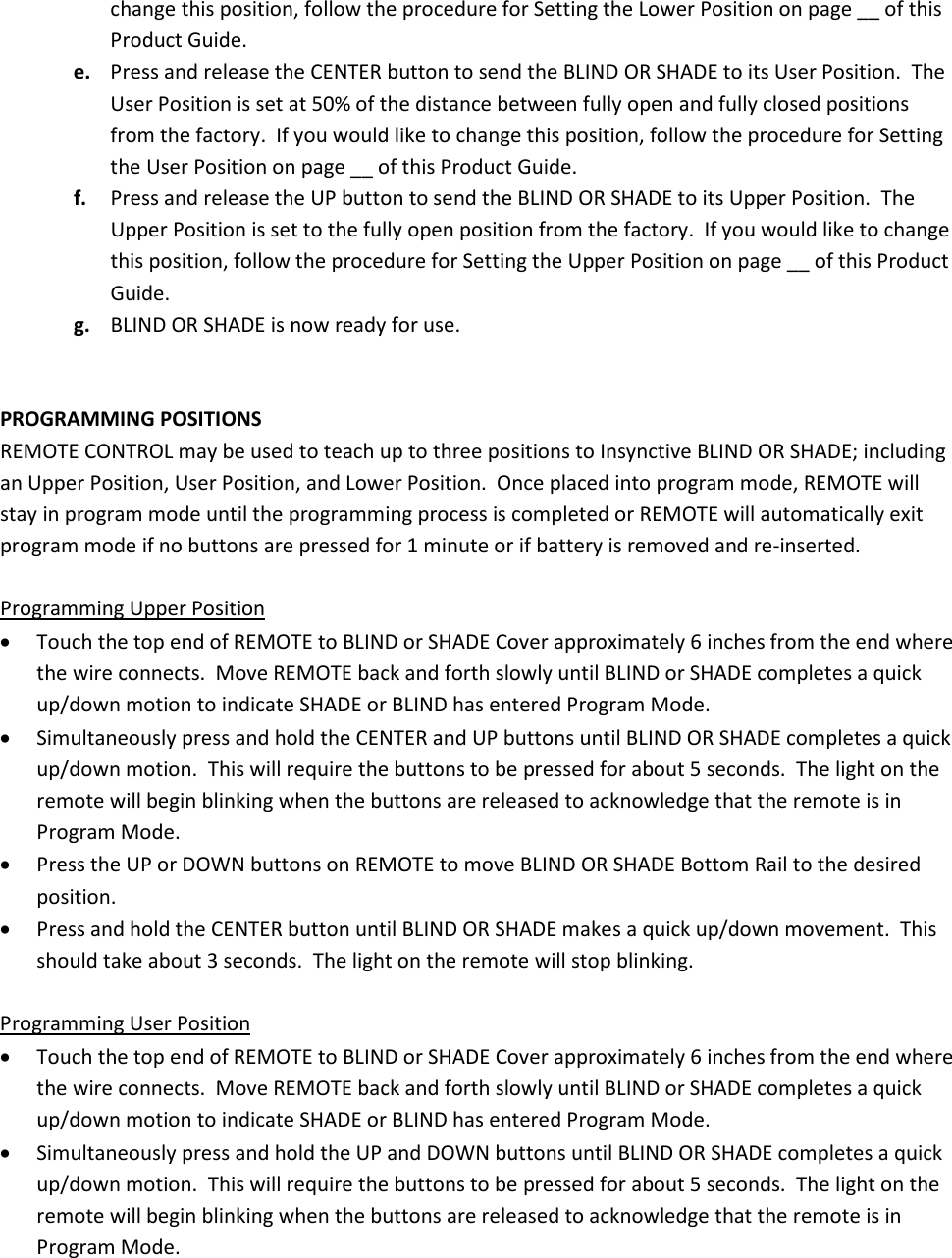 change this position, follow the procedure for Setting the Lower Position on page __ of this Product Guide. e. Press and release the CENTER button to send the BLIND OR SHADE to its User Position.  The User Position is set at 50% of the distance between fully open and fully closed positions from the factory.  If you would like to change this position, follow the procedure for Setting the User Position on page __ of this Product Guide. f. Press and release the UP button to send the BLIND OR SHADE to its Upper Position.  The Upper Position is set to the fully open position from the factory.  If you would like to change this position, follow the procedure for Setting the Upper Position on page __ of this Product Guide. g. BLIND OR SHADE is now ready for use.   PROGRAMMING POSITIONS REMOTE CONTROL may be used to teach up to three positions to Insynctive BLIND OR SHADE; including an Upper Position, User Position, and Lower Position.  Once placed into program mode, REMOTE will stay in program mode until the programming process is completed or REMOTE will automatically exit program mode if no buttons are pressed for 1 minute or if battery is removed and re-inserted.  Programming Upper Position • Touch the top end of REMOTE to BLIND or SHADE Cover approximately 6 inches from the end where the wire connects.  Move REMOTE back and forth slowly until BLIND or SHADE completes a quick up/down motion to indicate SHADE or BLIND has entered Program Mode. • Simultaneously press and hold the CENTER and UP buttons until BLIND OR SHADE completes a quick up/down motion.  This will require the buttons to be pressed for about 5 seconds.  The light on the remote will begin blinking when the buttons are released to acknowledge that the remote is in Program Mode. • Press the UP or DOWN buttons on REMOTE to move BLIND OR SHADE Bottom Rail to the desired position. • Press and hold the CENTER button until BLIND OR SHADE makes a quick up/down movement.  This should take about 3 seconds.  The light on the remote will stop blinking.  Programming User Position • Touch the top end of REMOTE to BLIND or SHADE Cover approximately 6 inches from the end where the wire connects.  Move REMOTE back and forth slowly until BLIND or SHADE completes a quick up/down motion to indicate SHADE or BLIND has entered Program Mode. • Simultaneously press and hold the UP and DOWN buttons until BLIND OR SHADE completes a quick up/down motion.  This will require the buttons to be pressed for about 5 seconds.  The light on the remote will begin blinking when the buttons are released to acknowledge that the remote is in Program Mode. 