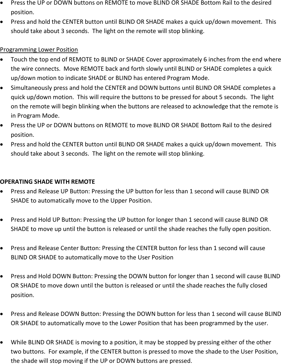 • Press the UP or DOWN buttons on REMOTE to move BLIND OR SHADE Bottom Rail to the desired position. • Press and hold the CENTER button until BLIND OR SHADE makes a quick up/down movement.  This should take about 3 seconds.  The light on the remote will stop blinking.  Programming Lower Position • Touch the top end of REMOTE to BLIND or SHADE Cover approximately 6 inches from the end where the wire connects.  Move REMOTE back and forth slowly until BLIND or SHADE completes a quick up/down motion to indicate SHADE or BLIND has entered Program Mode. • Simultaneously press and hold the CENTER and DOWN buttons until BLIND OR SHADE completes a quick up/down motion.  This will require the buttons to be pressed for about 5 seconds.  The light on the remote will begin blinking when the buttons are released to acknowledge that the remote is in Program Mode. • Press the UP or DOWN buttons on REMOTE to move BLIND OR SHADE Bottom Rail to the desired position. • Press and hold the CENTER button until BLIND OR SHADE makes a quick up/down movement.  This should take about 3 seconds.  The light on the remote will stop blinking.   OPERATING SHADE WITH REMOTE • Press and Release UP Button: Pressing the UP button for less than 1 second will cause BLIND OR SHADE to automatically move to the Upper Position.  • Press and Hold UP Button: Pressing the UP button for longer than 1 second will cause BLIND OR SHADE to move up until the button is released or until the shade reaches the fully open position.  • Press and Release Center Button: Pressing the CENTER button for less than 1 second will cause BLIND OR SHADE to automatically move to the User Position  • Press and Hold DOWN Button: Pressing the DOWN button for longer than 1 second will cause BLIND OR SHADE to move down until the button is released or until the shade reaches the fully closed position.  • Press and Release DOWN Button: Pressing the DOWN button for less than 1 second will cause BLIND OR SHADE to automatically move to the Lower Position that has been programmed by the user.  • While BLIND OR SHADE is moving to a position, it may be stopped by pressing either of the other two buttons.  For example, if the CENTER button is pressed to move the shade to the User Position, the shade will stop moving if the UP or DOWN buttons are pressed.  