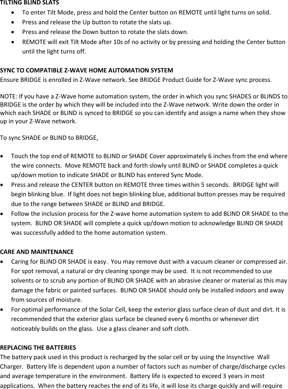 TILTING BLIND SLATS • To enter Tilt Mode, press and hold the Center button on REMOTE until light turns on solid. • Press and release the Up button to rotate the slats up. • Press and release the Down button to rotate the slats down. • REMOTE will exit Tilt Mode after 10s of no activity or by pressing and holding the Center button until the light turns off.  SYNC TO COMPATIBLE Z-WAVE HOME AUTOMATION SYSTEM Ensure BRIDGE is enrolled in Z-Wave network. See BRIDGE Product Guide for Z-Wave sync process.  NOTE: If you have a Z-Wave home automation system, the order in which you sync SHADES or BLINDS to BRIDGE is the order by which they will be included into the Z-Wave network. Write down the order in which each SHADE or BLIND is synced to BRIDGE so you can identify and assign a name when they show up in your Z-Wave network.  To sync SHADE or BLIND to BRIDGE,  • Touch the top end of REMOTE to BLIND or SHADE Cover approximately 6 inches from the end where the wire connects.  Move REMOTE back and forth slowly until BLIND or SHADE completes a quick up/down motion to indicate SHADE or BLIND has entered Sync Mode. • Press and release the CENTER button on REMOTE three times within 5 seconds.  BRIDGE light will begin blinking blue.  If light does not begin blinking blue, additional button presses may be required due to the range between SHADE or BLIND and BRIDGE. • Follow the inclusion process for the Z-wave home automation system to add BLIND OR SHADE to the system.  BLIND OR SHADE will complete a quick up/down motion to acknowledge BLIND OR SHADE was successfully added to the home automation system.  CARE AND MAINTENANCE • Caring for BLIND OR SHADE is easy.  You may remove dust with a vacuum cleaner or compressed air.  For spot removal, a natural or dry cleaning sponge may be used.  It is not recommended to use solvents or to scrub any portion of BLIND OR SHADE with an abrasive cleaner or material as this may damage the fabric or painted surfaces.  BLIND OR SHADE should only be installed indoors and away from sources of moisture. • For optimal performance of the Solar Cell, keep the exterior glass surface clean of dust and dirt. It is recommended that the exterior glass surface be cleaned every 6 months or whenever dirt noticeably builds on the glass.  Use a glass cleaner and soft cloth.  REPLACING THE BATTERIES The battery pack used in this product is recharged by the solar cell or by using the Insynctive  Wall Charger.  Battery life is dependent upon a number of factors such as number of charge/discharge cycles and average temperature in the environment.  Battery life is expected to exceed 3 years in most applications.  When the battery reaches the end of its life, it will lose its charge quickly and will require 