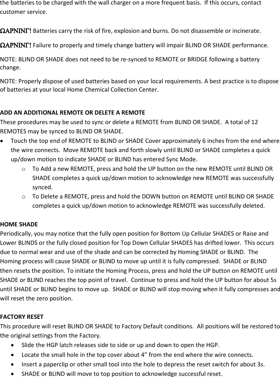 the batteries to be charged with the wall charger on a more frequent basis.  If this occurs, contact customer service.  ΩΑΡΝΙΝΓ!ΩΑΡΝΙΝΓ!ΩΑΡΝΙΝΓ!ΩΑΡΝΙΝΓ! Batteries carry the risk of fire, explosion and burns. Do not disassemble or incinerate.   ΩΑΡΝΙΝΓ!ΩΑΡΝΙΝΓ!ΩΑΡΝΙΝΓ!ΩΑΡΝΙΝΓ! Failure to properly and timely change battery will impair BLIND OR SHADE performance. NOTE: BLIND OR SHADE does not need to be re-synced to REMOTE or BRIDGE following a battery change. NOTE: Properly dispose of used batteries based on your local requirements. A best practice is to dispose of batteries at your local Home Chemical Collection Center.   ADD AN ADDITIONAL REMOTE OR DELETE A REMOTE These procedures may be used to sync or delete a REMOTE from BLIND OR SHADE.  A total of 12 REMOTES may be synced to BLIND OR SHADE. • Touch the top end of REMOTE to BLIND or SHADE Cover approximately 6 inches from the end where the wire connects.  Move REMOTE back and forth slowly until BLIND or SHADE completes a quick up/down motion to indicate SHADE or BLIND has entered Sync Mode. o To Add a new REMOTE, press and hold the UP button on the new REMOTE until BLIND OR SHADE completes a quick up/down motion to acknowledge new REMOTE was successfully synced. o To Delete a REMOTE, press and hold the DOWN button on REMOTE until BLIND OR SHADE completes a quick up/down motion to acknowledge REMOTE was successfully deleted.  HOME SHADE Periodically, you may notice that the fully open position for Bottom Up Cellular SHADES or Raise and Lower BLINDS or the fully closed position for Top Down Cellular SHADES has drifted lower.  This occurs due to normal wear and use of the shade and can be corrected by Homing SHADE or BLIND.  The Homing process will cause SHADE or BLIND to move up until it is fully compressed.  SHADE or BLIND then resets the position. To initiate the Homing Process, press and hold the UP button on REMOTE until SHADE or BLIND reaches the top point of travel.  Continue to press and hold the UP button for about 5s until SHADE or BLIND begins to move up.  SHADE or BLIND will stop moving when it fully compresses and will reset the zero position.  FACTORY RESET This procedure will reset BLIND OR SHADE to Factory Default conditions.  All positions will be restored to the original settings from the Factory. • Slide the HGP latch releases side to side or up and down to open the HGP. • Locate the small hole in the top cover about 4” from the end where the wire connects.  • Insert a paperclip or other small tool into the hole to depress the reset switch for about 3s. • SHADE or BLIND will move to top position to acknowledge successful reset.  