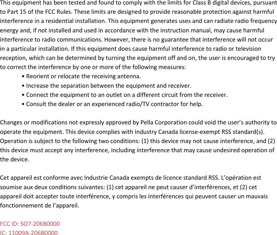 This equipment has been tested and found to comply with the limits for Class B digital devices, pursuant to Part 15 of the FCC Rules. These limits are designed to provide reasonable protection against harmful interference in a residential installation. This equipment generates uses and can radiate radio frequency energy and, if not installed and used in accordance with the instruction manual, may cause harmful interference to radio communications. However, there is no guarantee that interference will not occur in a particular installation. If this equipment does cause harmful interference to radio or television reception, which can be determined by turning the equipment off and on, the user is encouraged to try to correct the interference by one or more of the following measures: • Reorient or relocate the receiving antenna. • Increase the separation between the equipment and receiver. • Connect the equipment to an outlet on a different circuit from the receiver. • Consult the dealer or an experienced radio/TV contractor for help.  Changes or modifications not expressly approved by Pella Corporation could void the user’s authority to operate the equipment. This device complies with Industry Canada license-exempt RSS standard(s). Operation is subject to the following two conditions: (1) this device may not cause interference, and (2) this device must accept any interference, including interference that may cause undesired operation of the device.  Cet appareil est conforme avec Industrie Canada exempts de licence standard RSS. L’opération est soumise aux deux conditions suivantes: (1) cet appareil ne peut causer d’interférences, et (2) cet appareil doit accepter toute interférence, y compris les interférences qui peuvent causer un mauvais fonctionnement de l’appareil.  FCC ID: SO7-206B0000 IC: 11009A-206B0000  