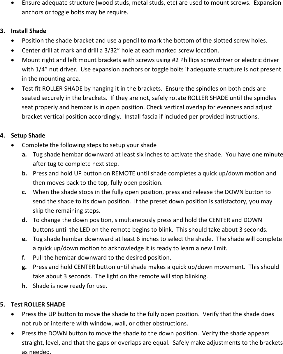 Ensure adequate structure (wood studs, metal studs, etc) are used to mount screws. Expansionanchors or toggle bolts may be require.3. Install ShadePosition the shade bracket and use a pencil to mark the bottom of the slotted screw holes.Center drill at mark and drill a 3/32” hole at each marked screw location.Mount right and left mount brackets with screws using #2 Phillips screwdriver or electric driverwith 1/4” nut driver. Use expansion anchors or toggle bolts if adequate structure is not presentin the mounting area.Test fit ROLLER SHADE by hanging it in the brackets. Ensure the spindles on both ends areseated securely in the brackets. If they are not, safely rotate ROLLER SHADE until the spindlesseat properly and hembar is in open position. Check vertical overlap for evenness and adjustbracket vertical position accordingly. Install fascia if included per provided instructions.4. Setup ShadeComplete the following steps to setup your shadea. Tug shade hembar downward at least six inches to activate the shade. You have one minuteafter tug to complete next step.b. Press and hold UP button on REMOTE until shade completes a quick up/down motion andthen moves back to the top, fully open position.c. When the shade stops in the fully open position, press and release the DOWN button tosend the shade to its down position. If the preset down position is satisfactory, you mayskip the remaining steps.d. To change the down position, simultaneously press and hold the CENTER and DOWNbuttons until the LED on the remote begins to blink. This should take about 3 seconds.e. Tug shade hembar downward at least 6 inches to select the shade. The shade will completea quick up/down motion to acknowledge it is ready to learn a new limit.f. Pull the hembar downward to the desired position.g. Press and hold CENTER button until shade makes a quick up/down movement. This shouldtake about 3 seconds. The light on the remote will stop blinking.h. Shade is now ready for use.5. Test ROLLER SHADEPress the UP button to move the shade to the fully open position. Verify that the shade doesnot rub or interfere with window, wall, or other obstructions.Press the DOWN button to move the shade to the down position. Verify the shade appearsstraight, level, and that the gaps or overlaps are equal. Safely make adjustments to the bracketsas needed.