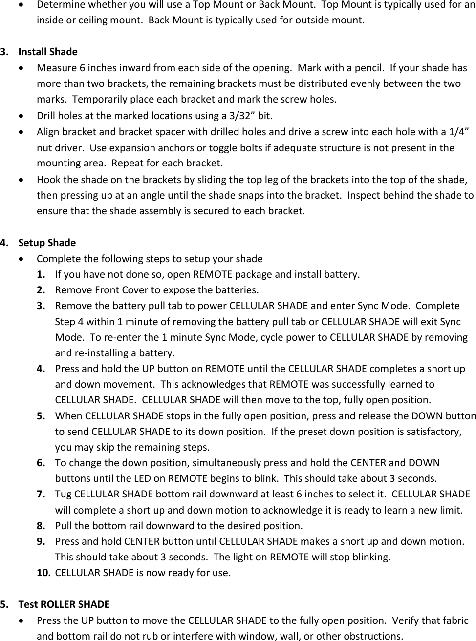• Determine whether you will use a Top Mount or Back Mount.  Top Mount is typically used for an inside or ceiling mount.  Back Mount is typically used for outside mount.  3. Install Shade • Measure 6 inches inward from each side of the opening.  Mark with a pencil.  If your shade has more than two brackets, the remaining brackets must be distributed evenly between the two marks.  Temporarily place each bracket and mark the screw holes. • Drill holes at the marked locations using a 3/32” bit. • Align bracket and bracket spacer with drilled holes and drive a screw into each hole with a 1/4” nut driver.  Use expansion anchors or toggle bolts if adequate structure is not present in the mounting area.  Repeat for each bracket. • Hook the shade on the brackets by sliding the top leg of the brackets into the top of the shade, then pressing up at an angle until the shade snaps into the bracket.  Inspect behind the shade to ensure that the shade assembly is secured to each bracket.  4. Setup Shade • Complete the following steps to setup your shade 1. If you have not done so, open REMOTE package and install battery. 2. Remove Front Cover to expose the batteries.   3. Remove the battery pull tab to power CELLULAR SHADE and enter Sync Mode.  Complete Step 4 within 1 minute of removing the battery pull tab or CELLULAR SHADE will exit Sync Mode.  To re-enter the 1 minute Sync Mode, cycle power to CELLULAR SHADE by removing and re-installing a battery. 4. Press and hold the UP button on REMOTE until the CELLULAR SHADE completes a short up and down movement.  This acknowledges that REMOTE was successfully learned to CELLULAR SHADE.  CELLULAR SHADE will then move to the top, fully open position. 5. When CELLULAR SHADE stops in the fully open position, press and release the DOWN button to send CELLULAR SHADE to its down position.  If the preset down position is satisfactory, you may skip the remaining steps. 6. To change the down position, simultaneously press and hold the CENTER and DOWN buttons until the LED on REMOTE begins to blink.  This should take about 3 seconds. 7. Tug CELLULAR SHADE bottom rail downward at least 6 inches to select it.  CELLULAR SHADE will complete a short up and down motion to acknowledge it is ready to learn a new limit. 8. Pull the bottom rail downward to the desired position. 9. Press and hold CENTER button until CELLULAR SHADE makes a short up and down motion.  This should take about 3 seconds.  The light on REMOTE will stop blinking. 10. CELLULAR SHADE is now ready for use.  5. Test ROLLER SHADE • Press the UP button to move the CELLULAR SHADE to the fully open position.  Verify that fabric and bottom rail do not rub or interfere with window, wall, or other obstructions. 