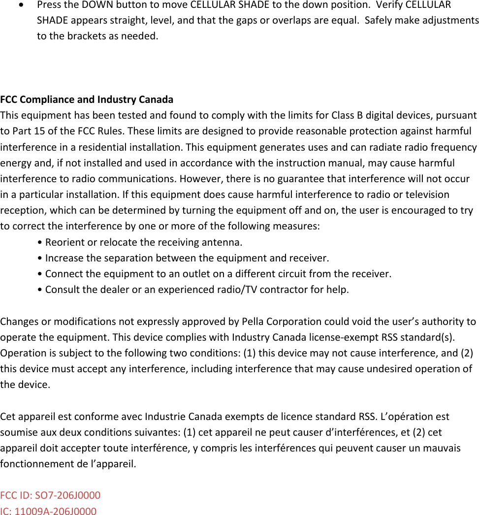 • Press the DOWN button to move CELLULAR SHADE to the down position.  Verify CELLULAR SHADE appears straight, level, and that the gaps or overlaps are equal.  Safely make adjustments to the brackets as needed.    FCC Compliance and Industry Canada This equipment has been tested and found to comply with the limits for Class B digital devices, pursuant to Part 15 of the FCC Rules. These limits are designed to provide reasonable protection against harmful interference in a residential installation. This equipment generates uses and can radiate radio frequency energy and, if not installed and used in accordance with the instruction manual, may cause harmful interference to radio communications. However, there is no guarantee that interference will not occur in a particular installation. If this equipment does cause harmful interference to radio or television reception, which can be determined by turning the equipment off and on, the user is encouraged to try to correct the interference by one or more of the following measures: • Reorient or relocate the receiving antenna. • Increase the separation between the equipment and receiver. • Connect the equipment to an outlet on a different circuit from the receiver. • Consult the dealer or an experienced radio/TV contractor for help.  Changes or modifications not expressly approved by Pella Corporation could void the user’s authority to operate the equipment. This device complies with Industry Canada license-exempt RSS standard(s). Operation is subject to the following two conditions: (1) this device may not cause interference, and (2) this device must accept any interference, including interference that may cause undesired operation of the device.  Cet appareil est conforme avec Industrie Canada exempts de licence standard RSS. L’opération est soumise aux deux conditions suivantes: (1) cet appareil ne peut causer d’interférences, et (2) cet appareil doit accepter toute interférence, y compris les interférences qui peuvent causer un mauvais fonctionnement de l’appareil.  FCC ID: SO7-206J0000 IC: 11009A-206J0000  