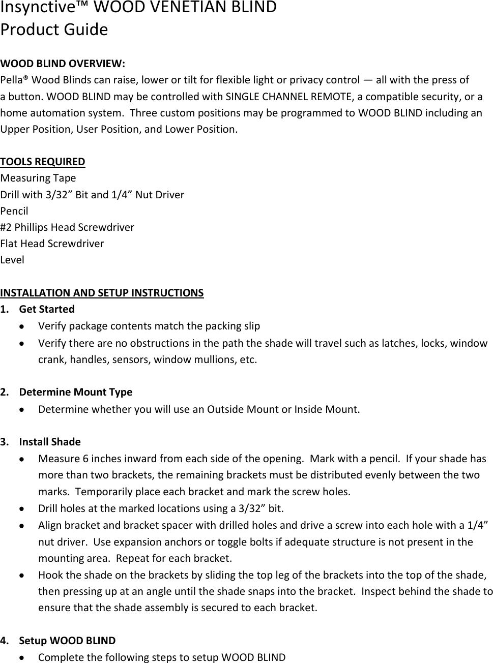 Insynctive™ WOOD VENETIAN BLIND Product Guide  WOOD BLIND OVERVIEW: Pella® Wood Blinds can raise, lower or tilt for flexible light or privacy control — all with the press of a button. WOOD BLIND may be controlled with SINGLE CHANNEL REMOTE, a compatible security, or a home automation system.  Three custom positions may be programmed to WOOD BLIND including an Upper Position, User Position, and Lower Position.  TOOLS REQUIRED Measuring Tape Drill with 3/32” Bit and 1/4” Nut Driver Pencil #2 Phillips Head Screwdriver Flat Head Screwdriver Level  INSTALLATION AND SETUP INSTRUCTIONS 1. Get Started   Verify package contents match the packing slip  Verify there are no obstructions in the path the shade will travel such as latches, locks, window crank, handles, sensors, window mullions, etc.  2. Determine Mount Type  Determine whether you will use an Outside Mount or Inside Mount.    3. Install Shade  Measure 6 inches inward from each side of the opening.  Mark with a pencil.  If your shade has more than two brackets, the remaining brackets must be distributed evenly between the two marks.  Temporarily place each bracket and mark the screw holes.  Drill holes at the marked locations using a 3/32” bit.  Align bracket and bracket spacer with drilled holes and drive a screw into each hole with a 1/4” nut driver.  Use expansion anchors or toggle bolts if adequate structure is not present in the mounting area.  Repeat for each bracket.  Hook the shade on the brackets by sliding the top leg of the brackets into the top of the shade, then pressing up at an angle until the shade snaps into the bracket.  Inspect behind the shade to ensure that the shade assembly is secured to each bracket.  4. Setup WOOD BLIND  Complete the following steps to setup WOOD BLIND 