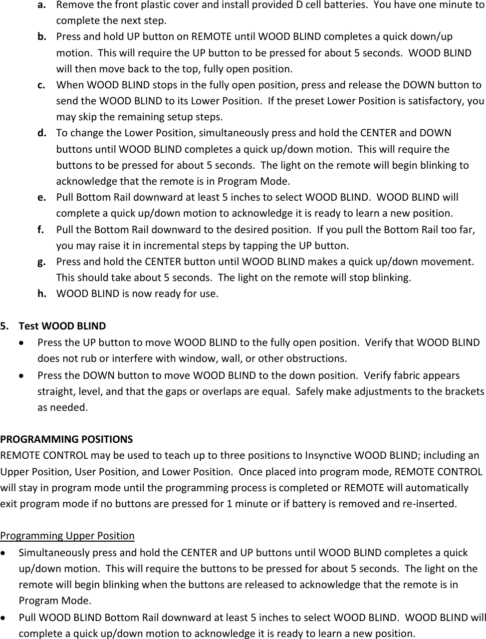 a. Remove the front plastic cover and install provided D cell batteries.  You have one minute to complete the next step. b. Press and hold UP button on REMOTE until WOOD BLIND completes a quick down/up motion.  This will require the UP button to be pressed for about 5 seconds.  WOOD BLIND will then move back to the top, fully open position. c. When WOOD BLIND stops in the fully open position, press and release the DOWN button to send the WOOD BLIND to its Lower Position.  If the preset Lower Position is satisfactory, you may skip the remaining setup steps. d. To change the Lower Position, simultaneously press and hold the CENTER and DOWN buttons until WOOD BLIND completes a quick up/down motion.  This will require the buttons to be pressed for about 5 seconds.  The light on the remote will begin blinking to acknowledge that the remote is in Program Mode. e. Pull Bottom Rail downward at least 5 inches to select WOOD BLIND.  WOOD BLIND will complete a quick up/down motion to acknowledge it is ready to learn a new position. f. Pull the Bottom Rail downward to the desired position.  If you pull the Bottom Rail too far, you may raise it in incremental steps by tapping the UP button. g. Press and hold the CENTER button until WOOD BLIND makes a quick up/down movement.  This should take about 5 seconds.  The light on the remote will stop blinking. h. WOOD BLIND is now ready for use.  5. Test WOOD BLIND  Press the UP button to move WOOD BLIND to the fully open position.  Verify that WOOD BLIND does not rub or interfere with window, wall, or other obstructions.  Press the DOWN button to move WOOD BLIND to the down position.  Verify fabric appears straight, level, and that the gaps or overlaps are equal.  Safely make adjustments to the brackets as needed.  PROGRAMMING POSITIONS REMOTE CONTROL may be used to teach up to three positions to Insynctive WOOD BLIND; including an Upper Position, User Position, and Lower Position.  Once placed into program mode, REMOTE CONTROL will stay in program mode until the programming process is completed or REMOTE will automatically exit program mode if no buttons are pressed for 1 minute or if battery is removed and re-inserted.  Programming Upper Position  Simultaneously press and hold the CENTER and UP buttons until WOOD BLIND completes a quick up/down motion.  This will require the buttons to be pressed for about 5 seconds.  The light on the remote will begin blinking when the buttons are released to acknowledge that the remote is in Program Mode.  Pull WOOD BLIND Bottom Rail downward at least 5 inches to select WOOD BLIND.  WOOD BLIND will complete a quick up/down motion to acknowledge it is ready to learn a new position. 