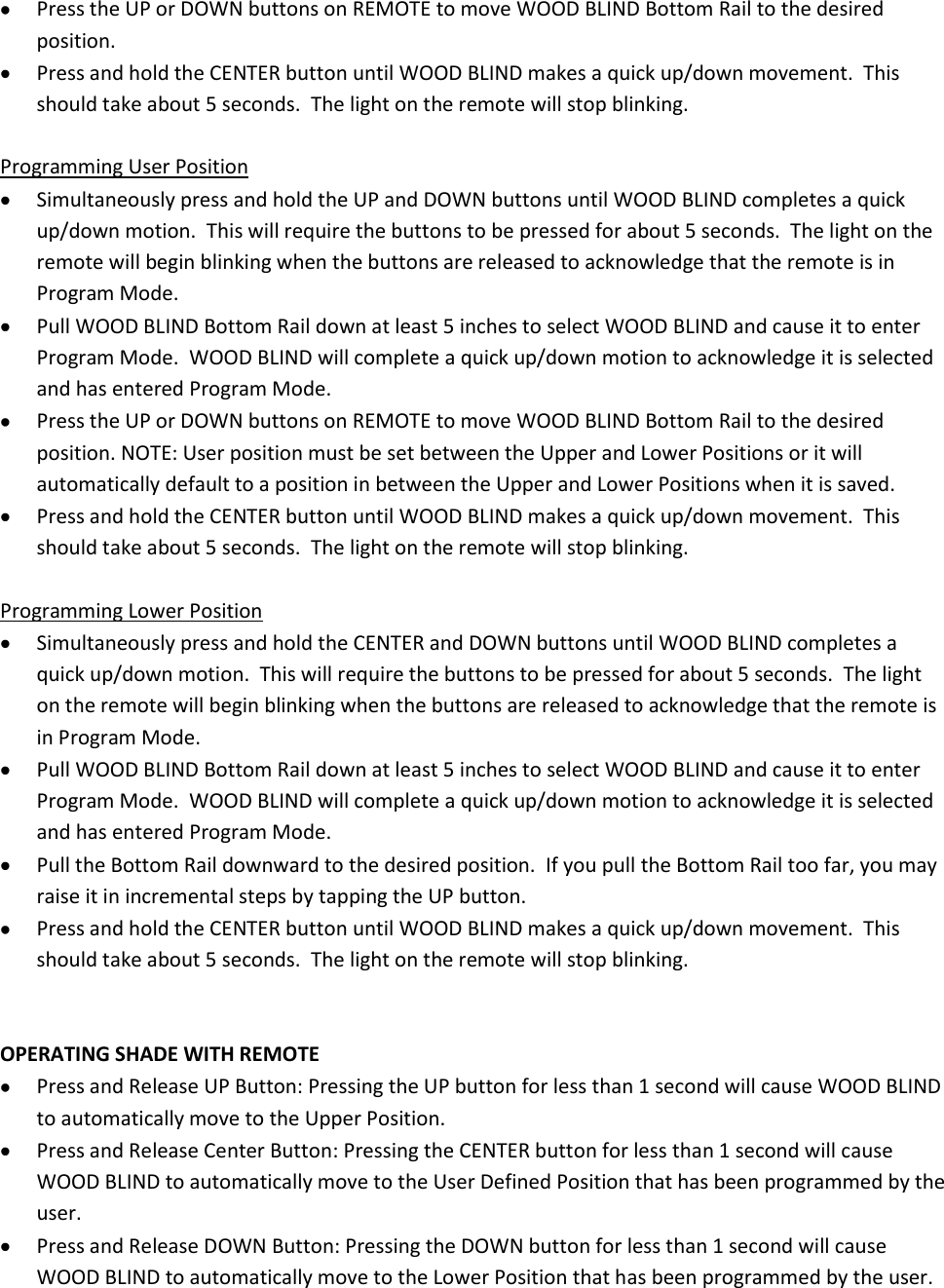  Press the UP or DOWN buttons on REMOTE to move WOOD BLIND Bottom Rail to the desired position.  Press and hold the CENTER button until WOOD BLIND makes a quick up/down movement.  This should take about 5 seconds.  The light on the remote will stop blinking.  Programming User Position  Simultaneously press and hold the UP and DOWN buttons until WOOD BLIND completes a quick up/down motion.  This will require the buttons to be pressed for about 5 seconds.  The light on the remote will begin blinking when the buttons are released to acknowledge that the remote is in Program Mode.  Pull WOOD BLIND Bottom Rail down at least 5 inches to select WOOD BLIND and cause it to enter Program Mode.  WOOD BLIND will complete a quick up/down motion to acknowledge it is selected and has entered Program Mode.  Press the UP or DOWN buttons on REMOTE to move WOOD BLIND Bottom Rail to the desired position. NOTE: User position must be set between the Upper and Lower Positions or it will automatically default to a position in between the Upper and Lower Positions when it is saved.  Press and hold the CENTER button until WOOD BLIND makes a quick up/down movement.  This should take about 5 seconds.  The light on the remote will stop blinking.  Programming Lower Position  Simultaneously press and hold the CENTER and DOWN buttons until WOOD BLIND completes a quick up/down motion.  This will require the buttons to be pressed for about 5 seconds.  The light on the remote will begin blinking when the buttons are released to acknowledge that the remote is in Program Mode.  Pull WOOD BLIND Bottom Rail down at least 5 inches to select WOOD BLIND and cause it to enter Program Mode.  WOOD BLIND will complete a quick up/down motion to acknowledge it is selected and has entered Program Mode.  Pull the Bottom Rail downward to the desired position.  If you pull the Bottom Rail too far, you may raise it in incremental steps by tapping the UP button.  Press and hold the CENTER button until WOOD BLIND makes a quick up/down movement.  This should take about 5 seconds.  The light on the remote will stop blinking.   OPERATING SHADE WITH REMOTE  Press and Release UP Button: Pressing the UP button for less than 1 second will cause WOOD BLIND to automatically move to the Upper Position.  Press and Release Center Button: Pressing the CENTER button for less than 1 second will cause WOOD BLIND to automatically move to the User Defined Position that has been programmed by the user.  Press and Release DOWN Button: Pressing the DOWN button for less than 1 second will cause WOOD BLIND to automatically move to the Lower Position that has been programmed by the user. 