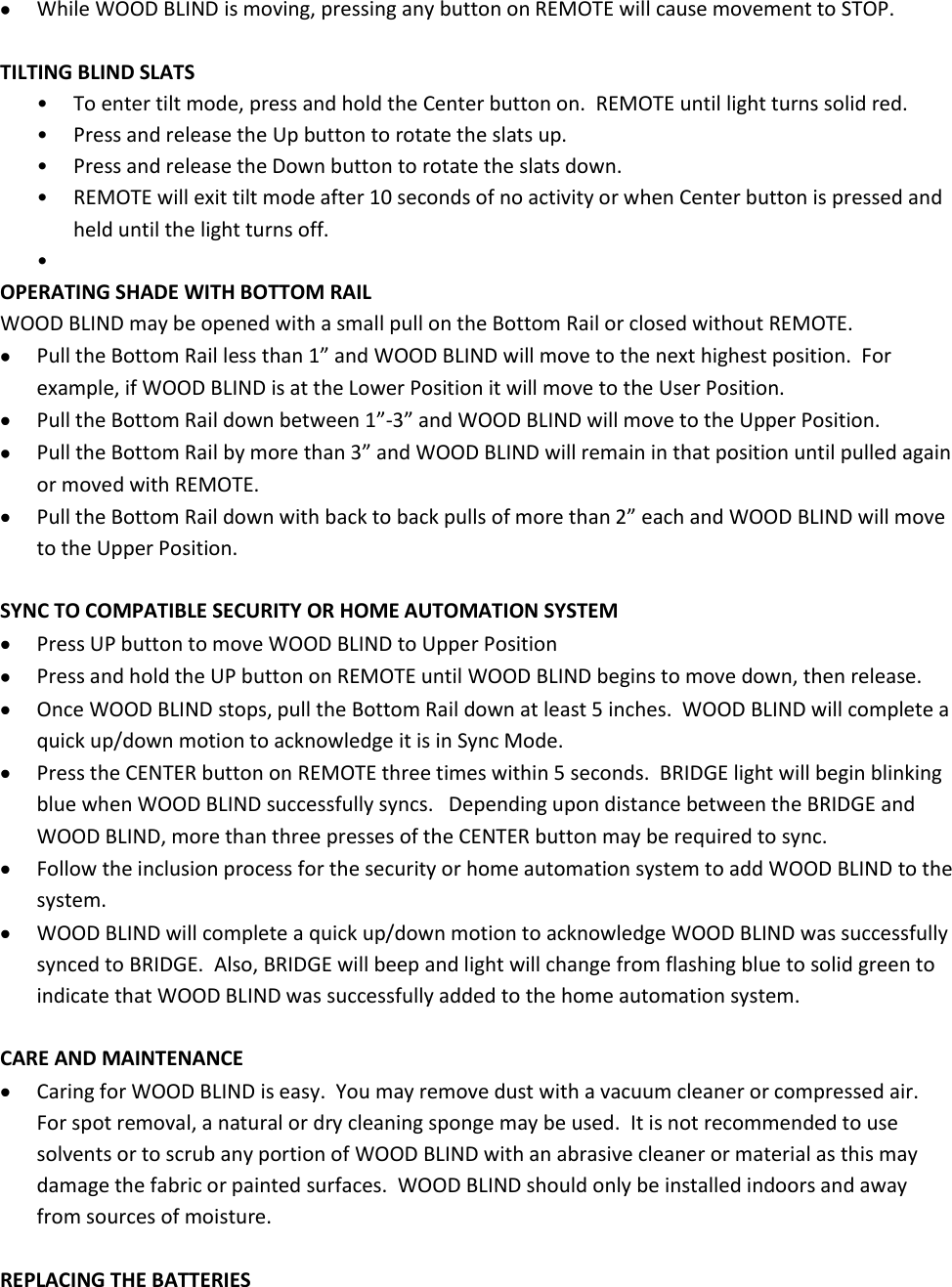  While WOOD BLIND is moving, pressing any button on REMOTE will cause movement to STOP.  TILTING BLIND SLATS • To enter tilt mode, press and hold the Center button on.  REMOTE until light turns solid red. • Press and release the Up button to rotate the slats up. • Press and release the Down button to rotate the slats down. • REMOTE will exit tilt mode after 10 seconds of no activity or when Center button is pressed and held until the light turns off. •  OPERATING SHADE WITH BOTTOM RAIL WOOD BLIND may be opened with a small pull on the Bottom Rail or closed without REMOTE.  Pull the Bottom Rail less than 1” and WOOD BLIND will move to the next highest position.  For example, if WOOD BLIND is at the Lower Position it will move to the User Position.  Pull the Bottom Rail down between 1”-3” and WOOD BLIND will move to the Upper Position.  Pull the Bottom Rail by more than 3” and WOOD BLIND will remain in that position until pulled again or moved with REMOTE.  Pull the Bottom Rail down with back to back pulls of more than 2” each and WOOD BLIND will move to the Upper Position.  SYNC TO COMPATIBLE SECURITY OR HOME AUTOMATION SYSTEM  Press UP button to move WOOD BLIND to Upper Position  Press and hold the UP button on REMOTE until WOOD BLIND begins to move down, then release.  Once WOOD BLIND stops, pull the Bottom Rail down at least 5 inches.  WOOD BLIND will complete a quick up/down motion to acknowledge it is in Sync Mode.  Press the CENTER button on REMOTE three times within 5 seconds.  BRIDGE light will begin blinking blue when WOOD BLIND successfully syncs.   Depending upon distance between the BRIDGE and WOOD BLIND, more than three presses of the CENTER button may be required to sync.  Follow the inclusion process for the security or home automation system to add WOOD BLIND to the system.    WOOD BLIND will complete a quick up/down motion to acknowledge WOOD BLIND was successfully synced to BRIDGE.  Also, BRIDGE will beep and light will change from flashing blue to solid green to indicate that WOOD BLIND was successfully added to the home automation system.  CARE AND MAINTENANCE  Caring for WOOD BLIND is easy.  You may remove dust with a vacuum cleaner or compressed air.  For spot removal, a natural or dry cleaning sponge may be used.  It is not recommended to use solvents or to scrub any portion of WOOD BLIND with an abrasive cleaner or material as this may damage the fabric or painted surfaces.  WOOD BLIND should only be installed indoors and away from sources of moisture.  REPLACING THE BATTERIES 