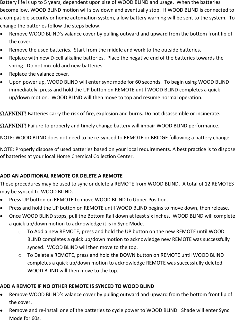 Battery life is up to 5 years, dependent upon size of WOOD BLIND and usage.  When the batteries become low, WOOD BLIND motion will slow down and eventually stop.  If WOOD BLIND is connected to a compatible security or home automation system, a low battery warning will be sent to the system.  To change the batteries follow the steps below.  Remove WOOD BLIND’s valance cover by pulling outward and upward from the bottom front lip of the cover.  Remove the used batteries.  Start from the middle and work to the outside batteries.  Replace with new D-cell alkaline batteries.  Place the negative end of the batteries towards the spring.  Do not mix old and new batteries.  Replace the valance cover.  Upon power up, WOOD BLIND will enter sync mode for 60 seconds.  To begin using WOOD BLIND immediately, press and hold the UP button on REMOTE until WOOD BLIND completes a quick up/down motion.  WOOD BLIND will then move to top and resume normal operation.   Batteries carry the risk of fire, explosion and burns. Do not disassemble or incinerate.    Failure to properly and timely change battery will impair WOOD BLIND performance. NOTE: WOOD BLIND does not need to be re-synced to REMOTE or BRIDGE following a battery change. NOTE: Properly dispose of used batteries based on your local requirements. A best practice is to dispose of batteries at your local Home Chemical Collection Center.   ADD AN ADDITIONAL REMOTE OR DELETE A REMOTE These procedures may be used to sync or delete a REMOTE from WOOD BLIND.  A total of 12 REMOTES may be synced to WOOD BLIND.  Press UP button on REMOTE to move WOOD BLIND to Upper Position.  Press and hold the UP button on REMOTE until WOOD BLIND begins to move down, then release.  Once WOOD BLIND stops, pull the Bottom Rail down at least six inches.  WOOD BLIND will complete a quick up/down motion to acknowledge it is in Sync Mode. o To Add a new REMOTE, press and hold the UP button on the new REMOTE until WOOD BLIND completes a quick up/down motion to acknowledge new REMOTE was successfully synced.  WOOD BLIND will then move to the top. o To Delete a REMOTE, press and hold the DOWN button on REMOTE until WOOD BLIND completes a quick up/down motion to acknowledge REMOTE was successfully deleted. WOOD BLIND will then move to the top.  ADD A REMOTE IF NO OTHER REMOTE IS SYNCED TO WOOD BLIND  Remove WOOD BLIND’s valance cover by pulling outward and upward from the bottom front lip of the cover.  Remove and re-install one of the batteries to cycle power to WOOD BLIND.  Shade will enter Sync Mode for 60s. 