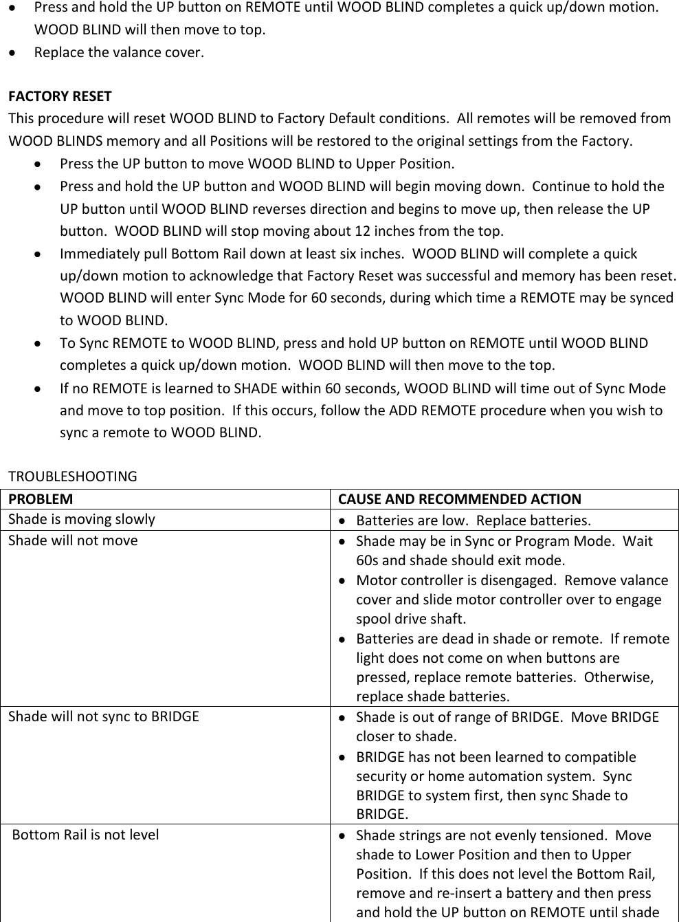  Press and hold the UP button on REMOTE until WOOD BLIND completes a quick up/down motion.  WOOD BLIND will then move to top.  Replace the valance cover.  FACTORY RESET This procedure will reset WOOD BLIND to Factory Default conditions.  All remotes will be removed from WOOD BLINDS memory and all Positions will be restored to the original settings from the Factory.  Press the UP button to move WOOD BLIND to Upper Position.  Press and hold the UP button and WOOD BLIND will begin moving down.  Continue to hold the UP button until WOOD BLIND reverses direction and begins to move up, then release the UP button.  WOOD BLIND will stop moving about 12 inches from the top.  Immediately pull Bottom Rail down at least six inches.  WOOD BLIND will complete a quick up/down motion to acknowledge that Factory Reset was successful and memory has been reset. WOOD BLIND will enter Sync Mode for 60 seconds, during which time a REMOTE may be synced to WOOD BLIND.  To Sync REMOTE to WOOD BLIND, press and hold UP button on REMOTE until WOOD BLIND completes a quick up/down motion.  WOOD BLIND will then move to the top.  If no REMOTE is learned to SHADE within 60 seconds, WOOD BLIND will time out of Sync Mode and move to top position.  If this occurs, follow the ADD REMOTE procedure when you wish to sync a remote to WOOD BLIND.  TROUBLESHOOTING PROBLEM CAUSE AND RECOMMENDED ACTION Shade is moving slowly  Batteries are low.  Replace batteries. Shade will not move  Shade may be in Sync or Program Mode.  Wait 60s and shade should exit mode.  Motor controller is disengaged.  Remove valance cover and slide motor controller over to engage spool drive shaft.  Batteries are dead in shade or remote.  If remote light does not come on when buttons are pressed, replace remote batteries.  Otherwise, replace shade batteries. Shade will not sync to BRIDGE  Shade is out of range of BRIDGE.  Move BRIDGE closer to shade.  BRIDGE has not been learned to compatible security or home automation system.  Sync  BRIDGE to system first, then sync Shade to  BRIDGE.  Bottom Rail is not level  Shade strings are not evenly tensioned.  Move shade to Lower Position and then to Upper Position.  If this does not level the Bottom Rail, remove and re-insert a battery and then press and hold the UP button on REMOTE until shade 