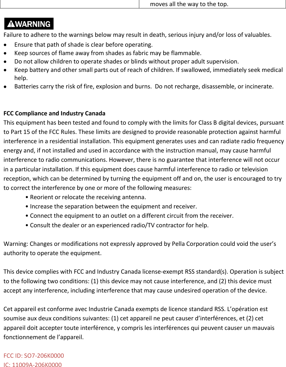 moves all the way to the top.   Failure to adhere to the warnings below may result in death, serious injury and/or loss of valuables.  Ensure that path of shade is clear before operating.  Keep sources of flame away from shades as fabric may be flammable.  Do not allow children to operate shades or blinds without proper adult supervision.  Keep battery and other small parts out of reach of children. If swallowed, immediately seek medical help.  Batteries carry the risk of fire, explosion and burns.  Do not recharge, disassemble, or incinerate.   FCC Compliance and Industry Canada This equipment has been tested and found to comply with the limits for Class B digital devices, pursuant to Part 15 of the FCC Rules. These limits are designed to provide reasonable protection against harmful interference in a residential installation. This equipment generates uses and can radiate radio frequency energy and, if not installed and used in accordance with the instruction manual, may cause harmful interference to radio communications. However, there is no guarantee that interference will not occur in a particular installation. If this equipment does cause harmful interference to radio or television reception, which can be determined by turning the equipment off and on, the user is encouraged to try to correct the interference by one or more of the following measures: • Reorient or relocate the receiving antenna. • Increase the separation between the equipment and receiver. • Connect the equipment to an outlet on a different circuit from the receiver. • Consult the dealer or an experienced radio/TV contractor for help.  Warning: Changes or modifications not expressly approved by Pella Corporation could void the user’s authority to operate the equipment.   This device complies with FCC and Industry Canada license-exempt RSS standard(s). Operation is subject to the following two conditions: (1) this device may not cause interference, and (2) this device must accept any interference, including interference that may cause undesired operation of the device.  Cet appareil est conforme avec Industrie Canada exempts de licence standard RSS. L’opération est soumise aux deux conditions suivantes: (1) cet appareil ne peut causer d’interférences, et (2) cet appareil doit accepter toute interférence, y compris les interférences qui peuvent causer un mauvais fonctionnement de l’appareil.  FCC ID: SO7-206K0000 IC: 11009A-206K0000  