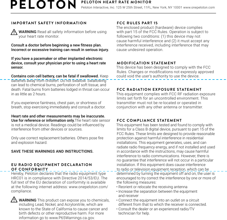 IMPORTANT SAFETY INFORMATIONConsult a doctor before beginning a new tness plan. Incorrect or excessive training can result in serious injury. If you have a pacemaker or other implanted electronic device, consult your physician prior to using a heart rate sensor. Contains coin cell battery, can be fatal if swallowed. Keep batteries away from children. Do not swallow. Swallowing can lead to chemical burns, perforation of soft tissue, and death. Fatal burns from batteries lodged in throat can occur in as little as 2 hours. If you experience faintness, chest pain, or shortness of breath, stop exercising immediately and consult a doctor. Heart rate and other measurements may be inaccurate. Use for reference or information only.The heart rate sensor is not a medical device. Readings could be inuenced by interference from other devices or sources. Only use correct replacement batteries. Others pose re and explosion hazard. SAVE THESE WARNINGS AND INSTRUCTIONS.EU RADIO EQUIPMENT DECLARATIONOF CONFORMITYHereby, Peloton declares that the radio equipment type HRC01 is in compliance with Directive 2014/53/EU. The full text of the EU declaration of conformity is available at the following internet address: www.onepeloton.com/compliance.FCC RULES PART 15The enclosed product (hardware) device complies with part 15 of the FCC Rules. Operation is subject tofollowing two conditions: (1) this device may not cause harmful interference and (2) it must accept any interference received, including interference that may cause undesired operation.MODIFICATION STATEMENTThis device has been designed to comply with the FCC Rules. Changes or modifications not expressly approved could void the user’s authority to use the device.FCC RADIATION EXPOSURE STATEMENTThis equipment complies with FCC RF radiation exposure limits set forth for an uncontrolled environment. This transmitter must not be re-located or operated in conjunction with any other antenna or transmitter.FCC COMPLIANCE STATEMENTThis equipment has been tested and found to comply with limits for a Class B digital device, pursuant to part 15 of the FCC Rules. These limits are designed to provide reasonable protection against harmful interference in residential installations. This equipment generates, uses, and can radiate radio frequency energy, and if not installed and used in accordance with the instructions, may cause harmful interference to radio communications. However, there is no guarantee that interference will not occur in a particular installation. If this equipment does cause interference to radio or television equipment reception, which can be determined by turning the equipment off and on, the user is encouraged to try correct the interference by one or more of the following measures:•  Reorient or relocate the receiving antenna•  Increase the separation between the equipment and receiver•  Connect the equipment into an outlet on a circuit different from that to which the receiver is connected.•  Consult the dealer or an experienced radio/TV  technician for help.WARNING This product can expose you to chemicals, including Lead, Nickel, and Acrylonitrile, which are known to the State of California to cause cancer and birth defects or other reproductive harm. For more information go to www.P65Warnings.ca.gov.WARNING Read all safety information before using your heart rate monitor.PELOTON HEART RATE MONITOR Peloton Interactive, Inc. 125 W 25th Street, 11FL, New York, NY 10001 www.onepeloton.com