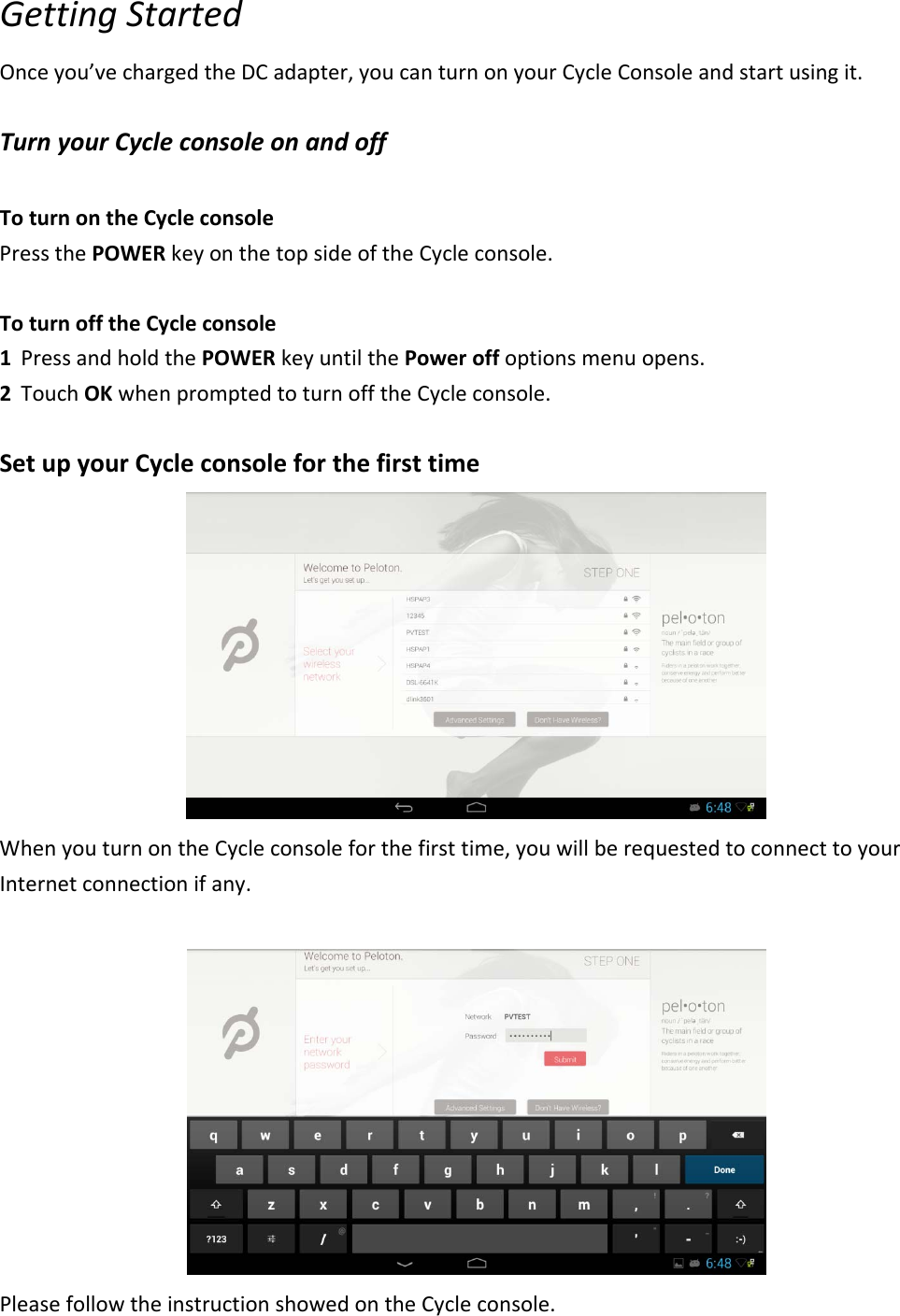 GettingStartedOnceyou’vechargedtheDCadapter,youcanturnonyourCycleConsoleandstartusingit.TurnyourCycleconsoleonandoffToturnontheCycleconsolePressthePOWERkeyonthetopsideoftheCycleconsole.ToturnofftheCycleconsole1 PressandholdthePOWERkeyuntilthePoweroffoptionsmenuopens.2 TouchOKwhenpromptedtoturnofftheCycleconsole.SetupyourCycleconsoleforthefirsttimeWhenyouturnontheCycleconsoleforthefirsttime,youwillberequestedtoconnecttoyourInternetconnectionifany.PleasefollowtheinstructionshowedontheCycleconsole.