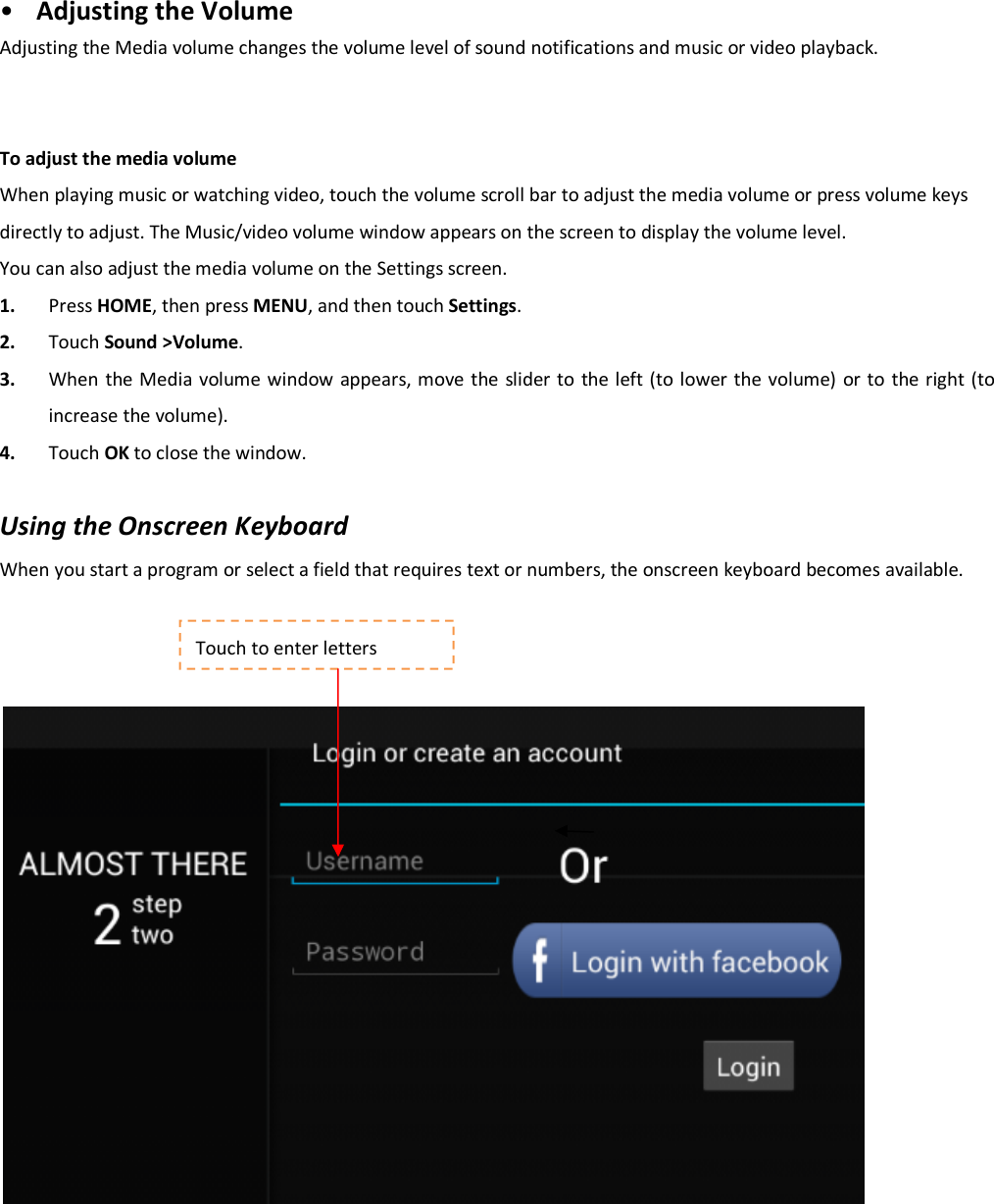 • Adjusting the Volume Adjusting the Media volume changes the volume level of sound notifications and music or video playback.     To adjust the media volume When playing music or watching video, touch the volume scroll bar to adjust the media volume or press volume keys directly to adjust. The Music/video volume window appears on the screen to display the volume level. You can also adjust the media volume on the Settings screen. 1. Press HOME, then press MENU, and then touch Settings.   2. Touch Sound &gt;Volume.   3. When the Media volume window appears, move the slider to  the left (to lower the volume) or to the right (to increase the volume).   4. Touch OK to close the window.    Using the Onscreen Keyboard When you start a program or select a field that requires text or numbers, the onscreen keyboard becomes available.            Touch to enter letters 