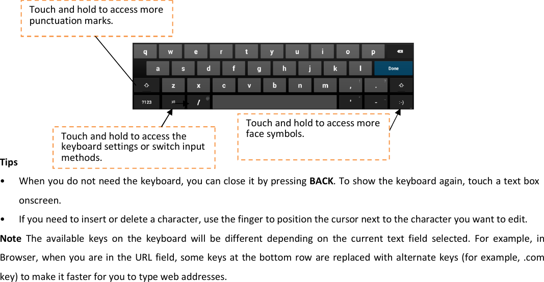        Tips • When you do not need the keyboard, you can close it by pressing BACK. To show the keyboard again, touch a text box onscreen. • If you need to insert or delete a character, use the finger to position the cursor next to the character you want to edit.   Note  The  available  keys  on  the  keyboard  will  be  different  depending  on  the  current  text  field  selected. For  example,  in Browser, when you are in the URL field, some keys at  the bottom row are replaced with  alternate keys (for example,  .com key) to make it faster for you to type web addresses.   Touch and hold to access the keyboard settings or switch input methods. Touch and hold to access more punctuation marks. Touch and hold to access more face symbols. 
