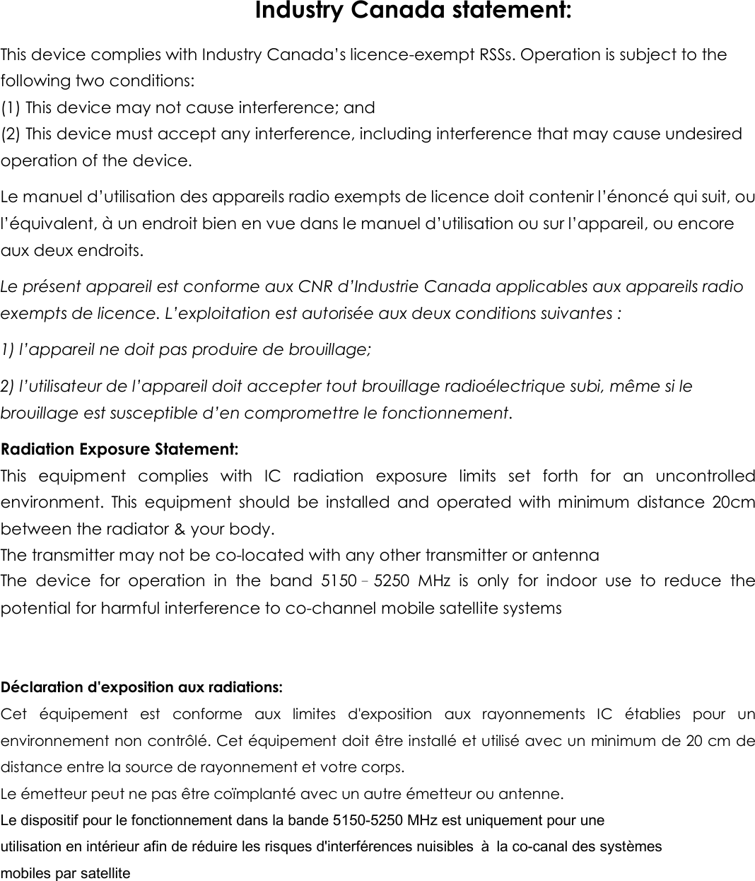 Industry Canada statement: This device complies with Industry Canada’s licence-exempt RSSs. Operation is subject to the following two conditions: (1) This device may not cause interference; and   (2) This device must accept any interference, including interference that may cause undesired operation of the device. Le manuel d’utilisation des appareils radio exempts de licence doit contenir l’énoncé qui suit, ou l’équivalent, à un endroit bien en vue dans le manuel d’utilisation ou sur l’appareil, ou encore aux deux endroits. Le présent appareil est conforme aux CNR d’Industrie Canada applicables aux appareils radio exempts de licence. L’exploitation est autorisée aux deux conditions suivantes : 1) l’appareil ne doit pas produire de brouillage; 2) l’utilisateur de l’appareil doit accepter tout brouillage radioélectrique subi, même si le brouillage est susceptible d’en compromettre le fonctionnement. Radiation Exposure Statement: This  equipment  complies  with  IC  radiation  exposure  limits  set  forth  for  an  uncontrolled environment.  This  equipment  should  be  installed  and  operated  with  minimum  distance  20cm between the radiator &amp; your body. The transmitter may not be co-located with any other transmitter or antenna The  device  for  operation  in  the  band  5150–5250  MHz  is  only  for  indoor  use  to  reduce  the potential for harmful interference to co-channel mobile satellite systems   Déclaration d&apos;exposition aux radiations: Cet  équipement  est  conforme  aux  limites  d&apos;exposition  aux  rayonnements  IC  établies  pour  un environnement non contrôlé. Cet équipement doit être installé et utilisé avec un minimum de 20 cm de distance entre la source de rayonnement et votre corps. Le émetteur peut ne pas être coïmplanté avec un autre émetteur ou antenne. Le dispositif pour le fonctionnement dans la bande 5150-5250 MHz est uniquement pour une utilisation en intérieur afin de réduire les risques d&apos;interférences nuisibles  à  la co-canal des systèmes mobiles par satellite      