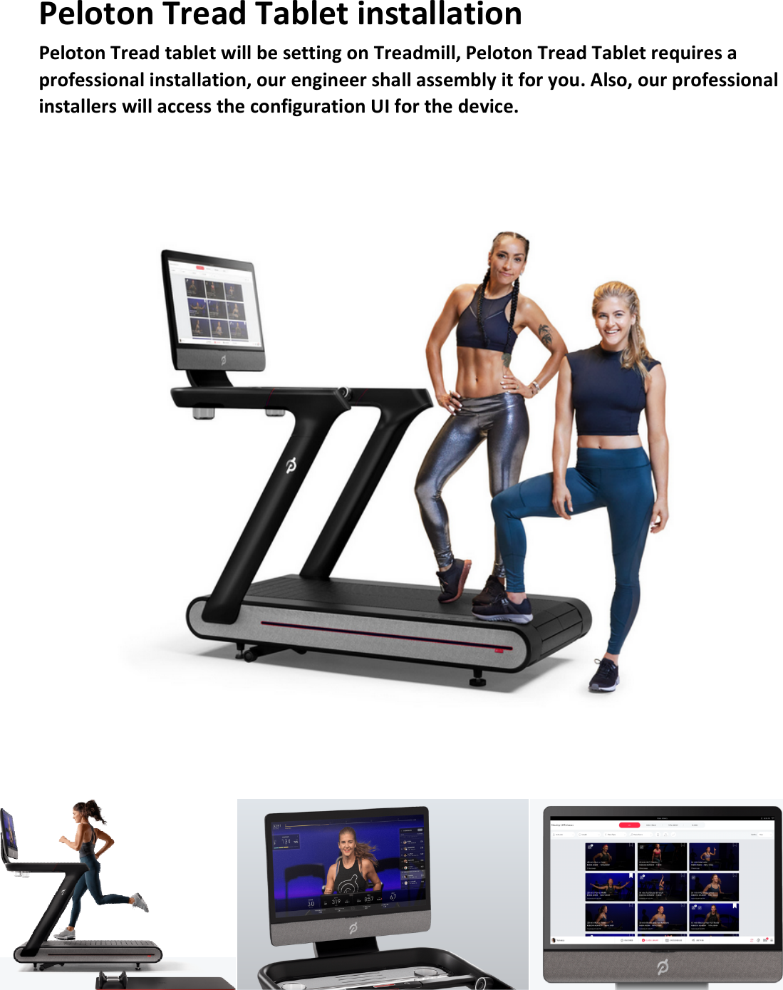 Peloton Tread Tablet installation   Peloton Tread tablet will be setting on Treadmill, Peloton Tread Tablet requires a professional installation, our engineer shall assembly it for you. Also, our professional installers will access the configuration UI for the device.            