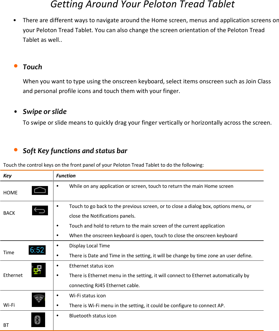 Getting Around Your Peloton Tread Tablet • There are different ways to navigate around the Home screen, menus and application screens on your Peloton Tread Tablet. You can also change the screen orientation of the Peloton Tread Tablet as well..  • Touch When you want to type using the onscreen keyboard, select items onscreen such as Join Class and personal profile icons and touch them with your finger.  • Swipe or slide To swipe or slide means to quickly drag your finger vertically or horizontally across the screen.  • Soft Key functions and status bar Touch the control keys on the front panel of your Peloton Tread Tablet to do the following: Key  Function HOME            While on any application or screen, touch to return the main Home screen  BACK              Touch to go back to the previous screen, or to close a dialog box, options menu, or close the Notifications panels.  Touch and hold to return to the main screen of the current application  When the onscreen keyboard is open, touch to close the onscreen keyboard Time            Display Local Time    There is Date and Time in the setting, it will be change by time zone an user define. Ethernet        Ethernet status icon  There is Ethernet menu in the setting, it will connect to Ethernet automatically by connecting RJ45 Ethernet cable. Wi-Fi              Wi-Fi status icon  There is Wi-Fi menu in the setting, it could be configure to connect AP. BT                  Bluetooth status icon    