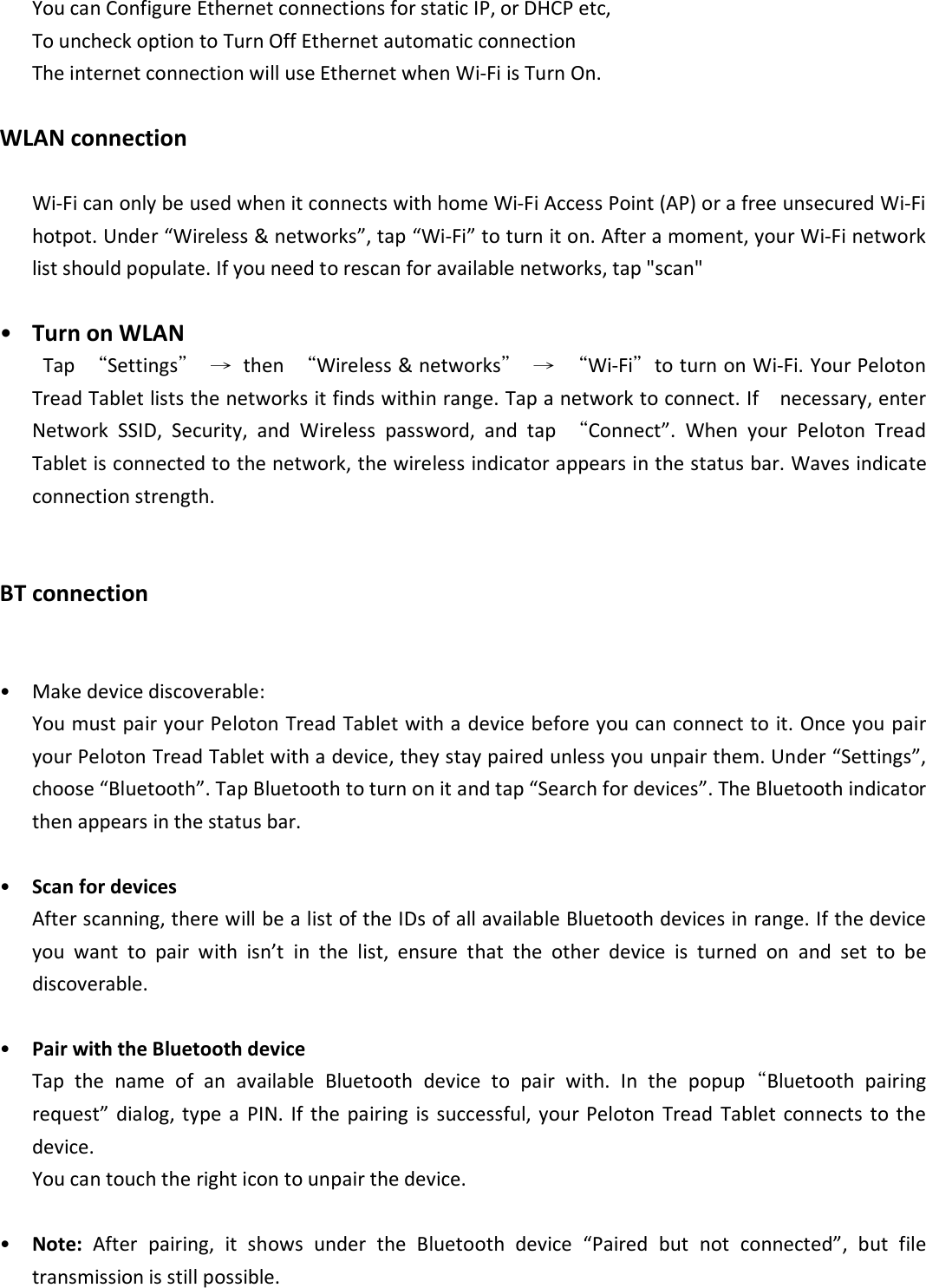 You can Configure Ethernet connections for static IP, or DHCP etc,   To uncheck option to Turn Off Ethernet automatic connection The internet connection will use Ethernet when Wi-Fi is Turn On. WLAN connection Wi-Fi can only be used when it connects with home Wi-Fi Access Point (AP) or a free unsecured Wi-Fi hotpot. Under “Wireless &amp; networks”, tap “Wi-Fi” to turn it on. After a moment, your Wi-Fi network list should populate. If you need to rescan for available networks, tap &quot;scan&quot;  • Turn on WLAN     Tap  “Settings” →  then  “Wireless &amp; networks” → “Wi-Fi”to turn on Wi-Fi. Your Peloton Tread Tablet lists the networks it finds within range. Tap a network to connect. If    necessary, enter Network  SSID,  Security,  and  Wireless  password,  and  tap  “Connect”.  When  your  Peloton  Tread Tablet is connected to the network, the wireless indicator appears in the status bar. Waves indicate connection strength.  BT connection  • Make device discoverable:   You must pair your Peloton Tread Tablet with a device before you can connect to it. Once you pair your Peloton Tread Tablet with a device, they stay paired unless you unpair them. Under “Settings”, choose “Bluetooth”. Tap Bluetooth to turn on it and tap “Search for devices”. The Bluetooth indicator then appears in the status bar.  • Scan for devices After scanning, there will be a list of the IDs of all available Bluetooth devices in range. If the device you  want  to  pair  with  isn’t  in  the  list,  ensure  that  the  other  device  is  turned  on  and  set  to  be discoverable.  • Pair with the Bluetooth device Tap  the  name  of  an  available  Bluetooth  device  to  pair  with.  In  the  popup“Bluetooth  pairing request”  dialog,  type  a  PIN. If  the  pairing  is  successful, your Peloton  Tread  Tablet  connects  to  the device.   You can touch the right icon to unpair the device.  • Note:  After  pairing,  it  shows  under  the  Bluetooth  device  “Paired  but  not  connected”,  but  file transmission is still possible.   