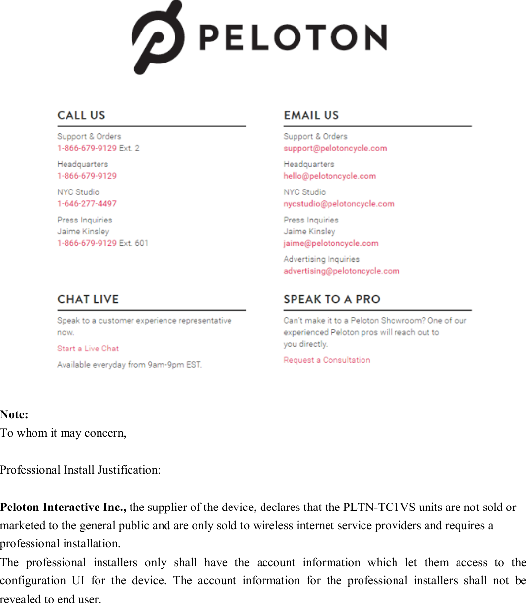    Note: To whom it may concern,      Professional Install Justification:      Peloton Interactive Inc., the supplier of the device, declares that the PLTN-TC1VS units are not sold or marketed to the general public and are only sold to wireless internet service providers and requires a professional installation.     The  professional  installers  only  shall  have  the  account  information  which  let  them  access  to  the configuration  UI  for  the  device.  The  account  information  for  the  professional  installers  shall  not  be revealed to end user.   