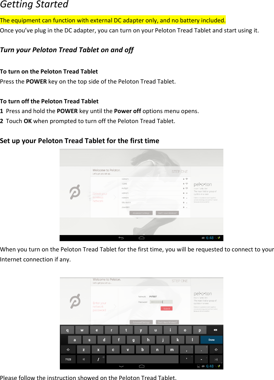 Getting Started The equipment can function with external DC adapter only, and no battery included. Once you’ve plug in the DC adapter, you can turn on your Peloton Tread Tablet and start using it.  Turn your Peloton Tread Tablet on and off  To turn on the Peloton Tread Tablet Press the POWER key on the top side of the Peloton Tread Tablet.  To turn off the Peloton Tread Tablet 1 Press and hold the POWER key until the Power off options menu opens. 2 Touch OK when prompted to turn off the Peloton Tread Tablet.    Set up your Peloton Tread Tablet for the first time  When you turn on the Peloton Tread Tablet for the first time, you will be requested to connect to your Internet connection if any.     Please follow the instruction showed on the Peloton Tread Tablet.   